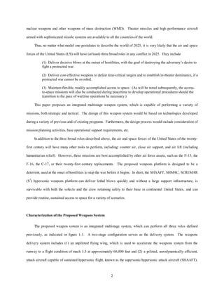 nuclear weapons and other weapons of mass destruction (WMD). Theater missiles and high performance aircraft 
armed with sophisticated missile systems are available to all the countries of the world. 
Thus, no matter what model one postulates to describe the world of 2025, it is very likely that the air and space 
forces of the United States (US) will have (at least) three broad roles in any conflict in 2025. They include 
(1) Deliver decisive blows at the outset of hostilities, with the goal of destroying the adversary’s desire to 
fight a protracted war. 
(2) Deliver cost-effective weapons to defeat time-critical targets and to establish in-theater dominance, if a 
protracted war cannot be avoided. 
(3) Maintain flexible, readily accomplished access to space. (As will be noted subsequently, the access-to- 
space missions will also be conducted during peacetime to develop operational procedures should the 
transition to the pace of wartime operations be necessary.) 
This paper proposes an integrated multistage weapon system, which is capable of performing a variety of 
missions, both strategic and tactical. The design of this weapon system would be based on technologies developed 
during a variety of previous and of existing programs. Furthermore, the design process would include consideration of 
mission planning activities, base operational support requirements, etc. 
In addition to the three broad roles described above, the air and space forces of the United States of the twenty-first 
century will have many other tasks to perform, including: counter air, close air support, and air lift (including 
humanitarian relief). However, these missions are best accomplished by other air force assets, such as the F-15, the 
F-16, the C-17, or their twenty-first century replacements. The proposed weapons platform is designed to be a 
deterrent, used at the onset of hostilities to stop the war before it begins. In short, the SHAAFT, SHMAC, SCREMAR 
(S3) hypersonic weapons platform can deliver lethal blows quickly and without a large support infrastructure, is 
survivable with both the vehicle and the crew returning safely to their base in continental United States, and can 
provide routine, sustained access to space for a variety of scenarios. 
2 
Characterization of the Proposed Weapons System 
The proposed weapon system is an integrated multistage system, which can perform all three roles defined 
previously, as indicated in figure 1-1. A two-stage configuration serves as the delivery system. The weapons 
delivery system includes (1) an unpiloted flying wing, which is used to accelerate the weapons system from the 
runway to a flight condition of mach 3.5 at approximately 60,000 feet and (2) a piloted, aerodynamically efficient, 
attack aircraft capable of sustained hypersonic flight, known as the supersonic/hypersonic attack aircraft (SHAAFT). 
 