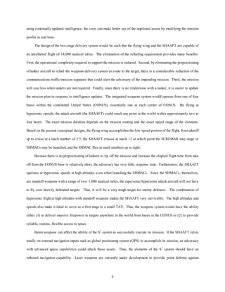 using continually updated intelligence, the crew can make better use of the unpiloted assets by modifying the mission 
4 
profile in real time. 
The design of the two-stage delivery system would be such that the flying wing and the SHAAFT are capable of 
an unrefueled flight of 14,000 nautical miles. The elimination of the refueling requirement provides many benefits. 
First, the operational complexity required to support the mission is reduced. Second, by eliminating the prepositioning 
of tanker aircraft to refuel the weapons delivery system en route to the target, there is a considerable reduction of the 
communications-traffic/mission-signature that could alert the adversary of the impending mission. Third, the mission 
will cost less when tankers are not required. Finally, since there is no rendezvous with a tanker, it is easier to update 
the mission plan in response to intelligence updates. The integrated weapons system would operate from one of four 
bases within the continental United States (CONUS), essentially one at each corner of CONUS. By flying at 
hypersonic speeds, the attack aircraft (the SHAAFT) could reach any point in the world within approximately two to 
four hours. The exact mission duration depends on the mission routing and the exact speed range of the elements. 
Based on the present conceptual designs, the flying wing accomplishes the low-speed portion of the flight, from takeoff 
up to cruise at a mach number of 3.5, the SHAAFT cruises at mach 12 at which point the SCREMAR may stage or 
SHMACs may be launched, and the SHMAC flies at mach numbers up to eight. 
Because there is no prepositioning of tankers to tip off the mission and because the elapsed flight time from take 
off from the CONUS base is relatively short, the adversary has very little response time. Furthermore, the SHAAFT 
operates at hypersonic speeds at high altitudes even when launching the SHMACs. Since the SHMACs, themselves, 
are standoff weapons with a range of over 1,000 nautical miles, the supersonic/hypersonic attack aircraft will not have 
to fly over heavily defended targets. Thus, it will be a very tough target for enemy defenses. The combination of 
hypersonic flight at high altitudes with standoff weapons makes the SHAAFT very survivable. The high altitudes and 
speeds also make it ideal to serve as a first stage to a small TAV. Thus, the weapons system would have the ability 
either (1) to deliver massive firepower to targets anywhere in the world from bases in the CONUS or (2) to provide 
reliable, routine, flexible access to space. 
Beam weapons can affect the ability of the S3 system to successfully execute its mission. If the SHAAFT relies 
totally on external navigation inputs such as global positioning system (GPS) to accomplish its mission, an adversary 
with advanced space capabilities could attack those assets. Thus, the elements of the S3 system should have an 
onboard navigation capability. Laser weapons are currently under development to provide point defense against 
 