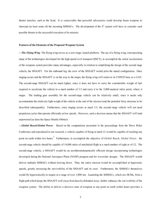 theater missiles, such as the Scud. It is conceivable that powerful adversaries could develop beam weapons to 
intercept (at least some of) the incoming SHMACs. The development of the S3 system will have to consider such 
5 
possible threats to the successful execution of its mission. 
Features of the Elements of the Proposed Weapons System 
—The Flying Wing The flying wing serves as a zero-stage, launch platform. The use of a flying wing, (incorporating 
many of the technologies developed for the high-speed civil transport (HSCT), to accomplish the initial acceleration 
of the weapons system provides many advantages, especially in relation to simplifying the design of the second stage 
vehicle, the SHAAFT. For the outbound leg, the crew of the SHAAFT would pilot the mated configuration. Once 
staging occurs and the SHAAFT is on the way to the target, the flying wing will return to its CONUS base as a UAV. 
The second-stage SHAAFT can be much lighter, since it does not have to carry the considerable weight of fuel 
required to accelerate the vehicle to a mach number of 3.5 and carry it to the 5,000-nautical miles point, where it 
stages. The landing gear assembly for the second-stage vehicle can be relatively small, since it needs only 
accommodate the relatively light weight of the vehicle at the end of the mission (and the potential ferry missions to be 
described subsequently). Furthermore, since staging occurs at mach 3.5, the second–stage vehicle will not need 
propulsion cycles that operate efficiently at low speeds. However, such a decision means that the SHAAFT will land 
unpowered (as does the Space Shuttle Orbiter). 
—Global Reach/Global Power Based on the computations presented in the proceedings from the Wave Rider 
Conference and reproduced in our research, a vehicle capable of flying at mach 12 would be capable of reaching any 
point on earth within two hours.1 Furthermore, to accomplish the objective of Global Reach, Global Power, the 
second-stage vehicle should be capable of 14,000 miles of unrefueled flight at a mach number of eight or of 12. The 
second-stage vehicle, a SHAAFT would be an aerothermodynamically efficient design incorporating technologies 
developed during the National Aerospace Plane (NASP) program and for waverider designs. The SHAAFT would 
deliver multiple SHMACs without slowing down. Thus, the entire mission would be accomplished at hypersonic 
speeds, greatly increasing the survivability of the SHAAFT and its crew. Furthermore, the SHMACs themselves 
would fly hypersonically to targets at a range of over 1,000 nm. Launching the SHMACs, which are HCMs, from a 
flight path which keeps the SHAAFT well away from heavily defended areas, further enhances the survivability of the 
weapons system. The ability to deliver a decisive suite of weapons to any point on earth within hours provides a 
 