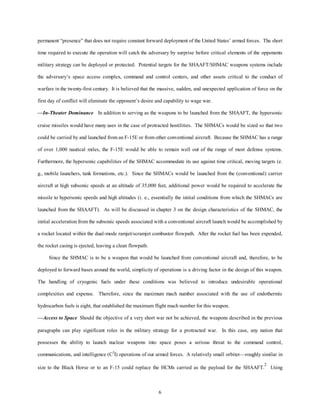 permanent “presence” that does not require constant forward deployment of the United States’ armed forces. The short 
time required to execute the operation will catch the adversary by surprise before critical elements of the opponents 
military strategy can be deployed or protected. Potential targets for the SHAAFT/SHMAC weapons systems include 
the adversary’s space access complex, command and control centers, and other assets critical to the conduct of 
warfare in the twenty-first century. It is believed that the massive, sudden, and unexpected application of force on the 
first day of conflict will eliminate the opponent’s desire and capability to wage war. 
—In-Theater Dominance In addition to serving as the weapons to be launched from the SHAAFT, the hypersonic 
cruise missiles would have many uses in the case of protracted hostilities. The SHMACs would be sized so that two 
could be carried by and launched from an F-15E or from other conventional aircraft. Because the SHMAC has a range 
of over 1,000 nautical miles, the F-15E would be able to remain well out of the range of most defense systems. 
Furthermore, the hypersonic capabilities of the SHMAC accommodate its use against time critical, moving targets (e. 
g., mobile launchers, tank formations, etc.). Since the SHMACs would be launched from the (conventional) carrier 
aircraft at high subsonic speeds at an altitude of 35,000 feet, additional power would be required to accelerate the 
missile to hypersonic speeds and high altitudes (i. e., essentially the initial conditions from which the SHMACs are 
launched from the SHAAFT). As will be discussed in chapter 3 on the design characteristics of the SHMAC, the 
initial acceleration from the subsonic speeds associated with a conventional aircraft launch would be accomplished by 
a rocket located within the dual-mode ramjet/scramjet combustor flowpath. After the rocket fuel has been expended, 
6 
the rocket casing is ejected, leaving a clean flowpath. 
Since the SHMAC is to be a weapon that would be launched from conventional aircraft and, therefore, to be 
deployed to forward bases around the world, simplicity of operations is a driving factor in the design of this weapon. 
The handling of cryogenic fuels under these conditions was believed to introduce undesirable operational 
complexities and expense. Therefore, since the maximum mach number associated with the use of endothermic 
hydrocarbon fuels is eight, that established the maximum flight mach number for this weapon. 
—Access to Space Should the objective of a very short war not be achieved, the weapons described in the previous 
paragraphs can play significant roles in the military strategy for a protracted war. In this case, any nation that 
possesses the ability to launch nuclear weapons into space poses a serious threat to the command control, 
communications, and intelligence (C3I) operations of our armed forces. A relatively small orbiter—roughly similar in 
size to the Black Horse or to an F-15 could replace the HCMs carried as the payload for the SHAAFT.2 Using 
 