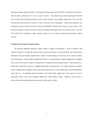 multistage concepts similar to the Beta3 or the Saenger,4 the flying wing and the SHAAFT would deliver the orbiter to 
efficient initial conditions for its “Access-to-Space” mission. The multiple-stage system would provide flexible 
access to space from conventional military runways, which would be a most valuable characteristic in the event that 
the adversary had destroyed the facilities at Cape Canaveral and at Vandenberg. Using rocket propulsion and 
aerodynamic forces to achieve the desired orbits, the SCREMAR would be able to place as many as three to four 
satellites (nominally six feet by six feet by six feet and weighing 1,000 pounds) into low earth orbit (LEO). The same 
TAV could also be configured to repair satellites on-orbit as well as perform sophisticated antisatellite (ASAT) 
7 
missions. 
Utilization of the Proposed Weapons System 
The proposed integrated multistage weapons system is capable of performing a variety of missions, both 
strategic and tactical. Consider the scenario where an adversary threatens to invade (the threat may include nuclear 
blackmail) or has just invaded a neighbor state. Based on recent headlines, the adversary in this scenario could be 
Iraq or North Korea. Future headlines might include China or a resurgent Russia. Despite negotiations at the highest 
levels, the adversary shows no signs of backing down or retreating from the occupied territory. Plans are made for a 
mission that would strike at the key war-fighting infrastructure of the adversary. The targets include the command, 
control, communications, computer center(s), the space launch facilities, critical supply depots, massed formations of 
enemy tanks, etc. An ultimatum from the president of the United States suggests that, if the enemy does not act 
responsibly, massive force will be applied, suddenly and without further warning. Authority is given to plan a 
mission that would seriously damage the adversary’s ability and will to fight. 
 