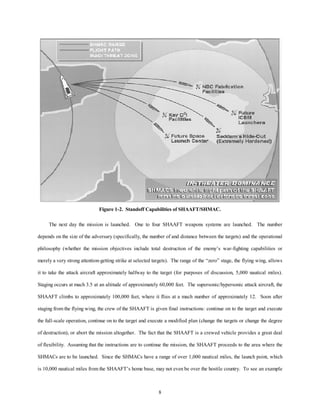 Figure 1-2. Standoff Capabilities of SHAAFT/SHMAC. 
The next day the mission is launched. One to four SHAAFT weapons systems are launched. The number 
depends on the size of the adversary (specifically, the number of and distance between the targets) and the operational 
philosophy (whether the mission objectives include total destruction of the enemy’s war-fighting capabilities or 
merely a very strong attention-getting strike at selected targets). The range of the “zero” stage, the flying wing, allows 
it to take the attack aircraft approximately halfway to the target (for purposes of discussion, 5,000 nautical miles). 
Staging occurs at mach 3.5 at an altitude of approximately 60,000 feet. The supersonic/hypersonic attack aircraft, the 
SHAAFT climbs to approximately 100,000 feet, where it flies at a mach number of approximately 12. Soon after 
staging from the flying wing, the crew of the SHAAFT is given final instructions: continue on to the target and execute 
the full-scale operation, continue on to the target and execute a modified plan (change the targets or change the degree 
of destruction), or abort the mission altogether. The fact that the SHAAFT is a crewed vehicle provides a great deal 
of flexibility. Assuming that the instructions are to continue the mission, the SHAAFT proceeds to the area where the 
SHMACs are to be launched. Since the SHMACs have a range of over 1,000 nautical miles, the launch point, which 
is 10,000 nautical miles from the SHAAFT’s home base, may not even be over the hostile country. To see an example 
8 
 