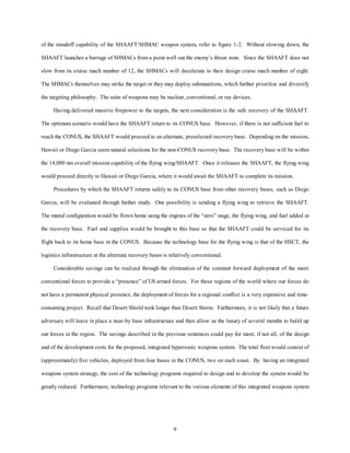 of the standoff capability of the SHAAFT/SHMAC weapon system, refer to figure 1-2. Without slowing down, the 
SHAAFT launches a barrage of SHMACs from a point well out the enemy’s threat zone. Since the SHAAFT does not 
slow from its cruise mach number of 12, the SHMACs will decelerate to their design cruise mach number of eight. 
The SHMACs themselves may strike the target or they may deploy submunitions, which further prioritize and diversify 
the targeting philosophy. The suite of weapons may be nuclear, conventional, or ray devices. 
Having delivered massive firepower to the targets, the next consideration is the safe recovery of the SHAAFT. 
The optimum scenario would have the SHAAFT return to its CONUS base. However, if there is not sufficient fuel to 
reach the CONUS, the SHAAFT would proceed to an alternate, preselected recovery base. Depending on the mission, 
Hawaii or Diego Garcia seem natural selections for the non-CONUS recovery base. The recovery base will be within 
the 14,000 nm overall mission capability of the flying wing/SHAAFT. Once it releases the SHAAFT, the flying wing 
would proceed directly to Hawaii or Diego Garcia, where it would await the SHAAFT to complete its mission. 
Procedures by which the SHAAFT returns safely to its CONUS base from other recovery bases, such as Diego 
Garcia, will be evaluated through further study. One possibility is sending a flying wing to retrieve the SHAAFT. 
The mated configuration would be flown home using the engines of the “zero” stage, the flying wing, and fuel added at 
the recovery base. Fuel and supplies would be brought to this base so that the SHAAFT could be serviced for its 
flight back to its home base in the CONUS. Because the technology base for the flying wing is that of the HSCT, the 
logistics infrastructure at the alternate recovery bases is relatively conventional. 
Considerable savings can be realized through the elimination of the constant forward deployment of the more 
conventional forces to provide a “presence” of US armed forces. For those regions of the world where our forces do 
not have a permanent physical presence, the deployment of forces for a regional conflict is a very expensive and time-consuming 
project. Recall that Desert Shield took longer than Desert Storm. Furthermore, it is not likely that a future 
adversary will leave in place a near-by base infrastructure and then allow us the luxury of several months to build up 
our forces in the region. The savings described in the previous sentences could pay for most, if not all, of the design 
and of the development costs for the proposed, integrated hypersonic weapons system. The total fleet would consist of 
(approximately) five vehicles, deployed from four bases in the CONUS, two on each coast. By having an integrated 
weapons system strategy, the cost of the technology programs required to design and to develop the system would be 
greatly reduced. Furthermore, technology programs relevant to the various elements of this integrated weapons system 
9 
 