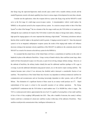 (the flying wing, the supersonic/hypersonic attack aircraft, space control with a reusable military aircraft, and the 
standoff hypersonic missile with attack capability) have been in various stages of development for more than a decade. 
Consider next the application, where the weapons delivery system (the flying wing and the SHAAFT) would 
serve as the first stage of a multi-stage access-to-space system. A transatmospheric vehicle would replace the 
SHMACs as the payload carried by the weapons delivery system. In a mission concept similar to that of the Beta 
System5 or to that of the Saenger,6 the two elements of the first stage would carry the TAV/orbiter to its launch point. 
Although the exact conditions for launch of the TAV/orbiter would be the subject of design trade studies, obtaining a 
high speed for staging appears to be more important that obtaining a high altitude.7 Preliminary calculations indicate 
that the orbiter would be lighter or the payload would be greater, if staging occurred at mach 12. Since the proposed 
system is to be an integrated, multipurpose weapons system, the results of the staging trade studies will influence 
decisions relating to the maximum velocity capabilities of the SHAAFT (in addition to the constraints placed on the 
SHAAFT as a result of its mission as the delivery system for the SHMACs). 
It is assumed that the armed forces of the United States will have a constellation of satellites (on the order of 
hundreds) in place at the outbreak of hostilities. Using a variety of launch vehicles, these satellites (some large, others 
small) will have been placed in space over the years, as part of an evolving, strategic military strategy. However, at 
the outbreak of hostilities, the military leaders identify the need for additional satellites (perhaps to fill a gap in 
coverage, to provide additional information using special sensors, etc.) or the need to repair existing satellites. The 
situation becomes more critical if our adversary has disabled and/or destroyed a considerable fraction of our 
satellites. The armed forces of the United States have become very dependent on military/commercial satellites for 
communication and reconnaissance and are becoming increasingly dependent on other systems, such as GPS and 
Milstar. The elimination of a significant fraction of these assets by an enemy would paralyze our C3I . Rapid 
replenishment of lost assets is critical to the successful execution of our military operations. The flying-wing/ 
SHAAFT combinations take the TAV/orbiter to mach numbers near 12 at 100,000 feet, where it stages. The 
TAV is a rocket-powered vehicle, approximately the size of an F-15, capable of carrying three or four small satellites 
(6 feet x 6 feet x 6 feet, weighing 1,000 pounds) into LEO. Thus, after a handful of missions, the country’s military 
leaders could have a minimum of a dozen new satellites in place within days of the outbreak of hostilities. These 
satellites would provide communication links, intelligence information, etc. 
10 
 