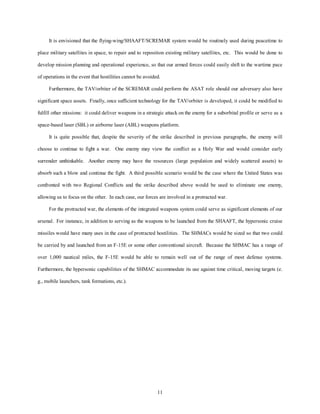 It is envisioned that the flying-wing/SHAAFT/SCREMAR system would be routinely used during peacetime to 
place military satellites in space, to repair and to reposition existing military satellites, etc. This would be done to 
develop mission planning and operational experience, so that our armed forces could easily shift to the wartime pace 
of operations in the event that hostilities cannot be avoided. 
Furthermore, the TAV/orbiter of the SCREMAR could perform the ASAT role should our adversary also have 
significant space assets. Finally, once sufficient technology for the TAV/orbiter is developed, it could be modified to 
fulfill other missions: it could deliver weapons in a strategic attack on the enemy for a suborbital profile or serve as a 
space-based laser (SBL) or airborne laser (ABL) weapons platform. 
It is quite possible that, despite the severity of the strike described in previous paragraphs, the enemy will 
choose to continue to fight a war. One enemy may view the conflict as a Holy War and would consider early 
surrender unthinkable. Another enemy may have the resources (large population and widely scattered assets) to 
absorb such a blow and continue the fight. A third possible scenario would be the case where the United States was 
confronted with two Regional Conflicts and the strike described above would be used to eliminate one enemy, 
allowing us to focus on the other. In each case, our forces are involved in a protracted war. 
For the protracted war, the elements of the integrated weapons system could serve as significant elements of our 
arsenal. For instance, in addition to serving as the weapons to be launched from the SHAAFT, the hypersonic cruise 
missiles would have many uses in the case of protracted hostilities. The SHMACs would be sized so that two could 
be carried by and launched from an F-15E or some other conventional aircraft. Because the SHMAC has a range of 
over 1,000 nautical miles, the F-15E would be able to remain well out of the range of most defense systems. 
Furthermore, the hypersonic capabilities of the SHMAC accommodate its use against time critical, moving targets (e. 
11 
g., mobile launchers, tank formations, etc.). 
 