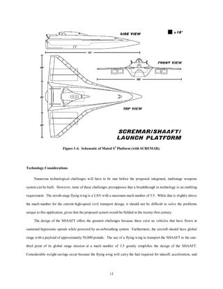 Figure 1-4. Schematic of Mated S3 Platform (with SCREMAR). 
13 
Technology Considerations 
Numerous technological challenges will have to be met before the proposed integrated, multistage weapons 
system can be built. However, none of these challenges presupposes that a breakthrough in technology is an enabling 
requirement. The zeroth-stage flying wing is a UAV with a maximum mach number of 3.5. While that is slightly above 
the mach number for the current high-speed civil transport design, it should not be difficult to solve the problems 
unique to this application, given that the proposed system would be fielded in the twenty-first century. 
The design of the SHAAFT offers the greatest challenges because there exist no vehicles that have flown at 
sustained hypersonic speeds while powered by an airbreathing system. Furthermore, the aircraft should have global 
range with a payload of approximately 50,000 pounds. The use of a flying wing to transport the SHAAFT to the one-third 
point of its global range mission at a mach number of 3.5 greatly simplifies the design of the SHAAFT. 
Considerable weight savings occur because the flying wing will carry the fuel required for takeoff, acceleration, and 
 