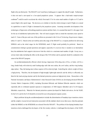 flight to the one-third point. The SHAAFT won’t need heavy landing gear to support the takeoff weight. Furthermore, 
it does not need a zero-speed or a low-speed propulsion system. It appears that a dual-mode ramjet/scramjet 
combustor8 could be used to accelerate the vehicle from mach 3.5 to its cruise mach number of eight or of 12 and to 
sustain flight in this speed range. The decision as to whether to limit the vehicle design to mach 8 flight or to extend 
its capabilities to mach 12 flight is dominated by the propulsion system. Assuming reasonable development of the 
technologies of hypersonic-airbreathing propulsion systems and their fuels, it is assumed that mach 8 is the upper limit 
for the use of endothermic hydrocarbon fuels. One will need cryogenic fuels to extend the maximum cruise speed to 
mach 12. Some of the pros and cons of this problem are presented in the Critical Technology Requirements chapter, 
tables 5-1 and 5-2. Based on the survivability and on the range of the SHAAFT as a weapons platform for delivering 
SHMACs and as the initial stages for the SCREMAR, mach 12 flight would probably be preferred. Based on 
considerations relating to ground operations and support, especially if a recovery base is needed as an intermediate 
host, the endothermic fuels support a decision to limit the vehicle to a maximum mach number of eight. In any case, a 
serious trade study (including the effect on the design of the TAV/orbiter and its payload) should be conducted at the 
14 
outset of the SHAAFT program. 
An aerothermodynamically efficient vehicle having a hypersonic lift-to-drag ratio of five, or better, will be a 
long, slender body with relatively small leading-edge radii (the nose radius, the cowl radius, and the wing leading-edge 
radius). Thus, the heating rates in these regions will be relatively high. Controlling the vehicle weight will have 
a high priority. Therefore, the development of high-strength, lightweight materials and the ability to efficiently use 
them for the load-carrying structure and for the thermal protection system are high-priority items. Researchers at the 
National Aeronautics and Space Administration’s Ames Research Center (NASA) are developing advanced Diboride 
Ceramic Matrix Composites (CMC), including Zirconium Dibirode and Hafnium Diboride materials which are 
reportedly able to withstand repeated exposure to temperatures of 3660 degrees fahrenheit and of 4,130 degrees 
fahrenheit, respectively. Materials for thermal protection systems developed for Shuttle derivatives, for the NASP, 
for the X-33, and for the X-34 should be reviewed for use in the proposed weapons system. 
Major problems facing the aerothermodynamicist include the determination of boundary-layer transition criteria 
and the complex viscous/inviscid interaction associated with the multiple shock waves that occur, when the payloads 
(either the SHMACs or the SCREMAR) are released from the SHAAFT. The problem of developing boundary-layer 
transition criteria challenged the developers of the first reentry vehicles; it challenged the developers of the NASP; 
 