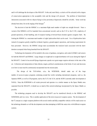 and it will challenge the developers of the SHAAFT. In the end, most likely, a criteria will be selected (with a degree 
of conservatism appropriate to the acceptable risk) and the design will proceed. The problem of shock/shock 
interactions associated with two objects flying in close proximity at hypersonic should be solvable. Some work has 
15 
already been done, for on the staging of the Saenger.9 
The decision to limit the SHMAC to a maximum flight mach number of eight was straight forward. Since a 
variant of the SHMACs will be launched from conventional aircraft, such as the F-22 or the F-15E, simplicity of 
ground operations, of fuel handling, and of weapons loading at forward bases dictates against cryogenic fuels. By 
limiting the SHMAC to a maximum mach number of eight, hydrocarbon fuels can be used. Use of hydrocarbon fuels 
instead of cryogenics greatly simplifies in-theater logistics, ground-support operations, and training requirements for 
base personnel. However, the SHMAC design must accommodate the transient loads associated with the short-duration 
overspeed when being launched from the SHAAFT. 
Technology developments will be needed in the areas of guidance, navigation, and control (GNC) and sensors 
for both the SHAAFT and SHMAC. Large changes in weight and in weight distribution will occur during the flight of 
the SHAAFT. Control of an aircraft flying at hypersonic speeds over great ranges requires advances in the state of the 
art. Collection and interpretation of data (threats, targets, political considerations at the brink of war) and decisions 
as to how to react must be continuously incorporated into the mission plan. 
The design of the TAV/orbiter, a.k.a. the SCREMAR, should make use of the large 
number of access-to-space programs continuing around the world, including international programs, such as, the 
Japanese HOPE, as well as US programs, such as the X-33, the X-34, and the XCRV (currently under development at 
NASA). Since the SCREMAR is all rocket powered and operates in a similar manner as the Space Shuttle once 
separated from the SHAAFT, it should use as much of the current technology incorporated by the Space Shuttle as 
possible. 
The technology programs used to develop the SHAAFT can be transferred directly to the SHMAC and 
SCREMAR, and vice versa. This is another application of the term integrated weapons system. The development of 
the S3 concept as a single weapons platform with several similar and fully compatible vehicles will be much easier on 
the technology demands as well the development costs than attempting to fulfill the same roles with different weapons 
systems. 
 