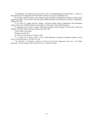 1 I. M. Blankson, J.D. Anderson, M. Lewis, and S. Corda, “Air Breathing Hypersonic Waveriders: A Survey of 
Research Needs,” Proceeding from the Wave Rider Conference, University of Maryland, 1993. 
2 R. M. Zubrin and M. B. Clapp, “An Examination of the Feasibility of Winged SSTO Vehicles Utilizing Aerial 
Propellant Transfer,” AIA 94-2923, 30th Joint AIAA/ASME/SAE/ASEE Joint Propulsion Conference, Indianapolis, 
Indiana, June 1994. 
3 P. R. Gord, K.J. Langan, and M.E. Stringer, “Advanced Launch Vehicle Configurations and Performance 
Trades,” Paper from AGARD Conference Proceedings No. 489, Space Vehicle Flight Mechanics. 
4 E. Hoegenauer and D. Koelle, “Saenger, the German Aerospace Vehicle Program,” AIA-89-5007, AIAA First 
National Aero-Space Plane Conference, Dayton, Ohio, July 1989. 
5 Gord, Langan, and Stringer. 
6 Hoegenauer and Koelle. 
7 G. Moore, private discussion, February 1996. 
8 E. T. Curran, W. H. Heiser, and D. T. Pratt, “Fluid Phenomena in Scramjet Combustion Systems, Annual 
16 
Review of Fluid Mechanics, 28, 1996, 323–360. 
9 W. Schroeder, G. Hartmann, “Analysis of Inviscid and Viscous Hypersonic Flow past a Two-Stage 
Spacecraft,” Journal of Spacecraft and Rockets 30, no. 1 January–February. 
 