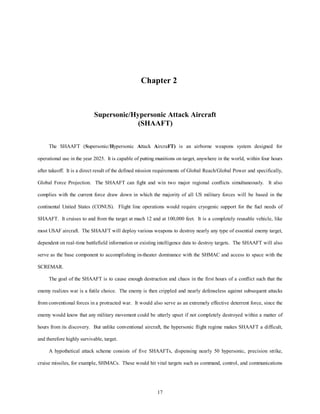 Chapter 2 
Supersonic/Hypersonic Attack Aircraft 
(SHAAFT) 
The SHAAFT (Supersonic/Hypersonic Attack AircraFT) is an airborne weapons system designed for 
operational use in the year 2025. It is capable of putting munitions on target, anywhere in the world, within four hours 
after takeoff. It is a direct result of the defined mission requirements of Global Reach/Global Power and specifically, 
Global Force Projection. The SHAAFT can fight and win two major regional conflicts simultaneously. It also 
complies with the current force draw down in which the majority of all US military forces will be based in the 
continental United States (CONUS). Flight line operations would require cryogenic support for the fuel needs of 
SHAAFT. It cruises to and from the target at mach 12 and at 100,000 feet. It is a completely reusable vehicle, like 
most USAF aircraft. The SHAAFT will deploy various weapons to destroy nearly any type of essential enemy target, 
dependent on real-time battlefield information or existing intelligence data to destroy targets. The SHAAFT will also 
serve as the base component to accomplishing in-theater dominance with the SHMAC and access to space with the 
17 
SCREMAR. 
The goal of the SHAAFT is to cause enough destruction and chaos in the first hours of a conflict such that the 
enemy realizes war is a futile choice. The enemy is then crippled and nearly defenseless against subsequent attacks 
from conventional forces in a protracted war. It would also serve as an extremely effective deterrent force, since the 
enemy would know that any military movement could be utterly upset if not completely destroyed within a matter of 
hours from its discovery. But unlike conventional aircraft, the hypersonic flight regime makes SHAAFT a difficult, 
and therefore highly survivable, target. 
A hypothetical attack scheme consists of five SHAAFTs, dispensing nearly 50 hypersonic, precision strike, 
cruise missiles, for example, SHMACs. These would hit vital targets such as command, control, and communications 
 