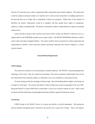 facilities (C3I network), power centers, transportation hubs, and potential space launch complexes. This attack alone 
would not cripple an advanced country's war machine, but it would severely disrupt their war-fighting operations to 
the point that they are no longer able to immediately continue any operations. Within hours of the initiation of 
hostilities, the enemy’s infrastructure would be in shambles with their ground forces unable to communicate, 
maneuver, or fight a coordinated battle. The hostiles would then be unable to defend themselves against conventional 
18 
military forces. 
In the event that an enemy is able to perform some form of ASAT warfare, the SHAAFT would also serve as a 
staging vehicle for the SCREMAR reusable access to space vehicle. The SHAAFT/SCREMAR combination could be 
used to repair and replace damaged satellites. The system would be used in peacetime for routine replacement and 
replenishment of satellites, which would also produce operational experience that could be adapted to a critical 
wartime situation. 
General Mission Requirements 
CONUS Basing 
The reasons for avoidance of overseas basing are extremely important. The SHAAFT, incorporating hypersonic 
technology, will be costly. Thus, few would ever be produced. This craft is essentially a golden bullet that will aid 
the United States (US) in deterring conflicts, or if that fails, to win a war, hopefully in a short period of time. 
Overseas basing provides the advantage of reduced range. But with shrinking defense budgets, such basing can 
no longer be relied upon. The security and stability of these foreign assets cannot be guaranteed in the year 2025. 
Basing the SHAAFT at large CONUS bases would enable a secure area in which to operate for years. Bases would 
be chosen such that infrastructure and geographic positioning could best support the hypersonic mission. 
Cost-Saving 
CONUS basing of the SHAAFT allows for security and stability in aircraft maintenance. But keeping the 
mission of global reach/global power restricted to one aircraft saves a great deal of money. That is, the logistics 
 