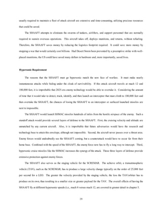 usually required to maintain a fleet of attack aircraft are extensive and time-consuming, utilizing precious resources 
19 
that could be saved. 
The SHAAFT attempts to eliminate the swarms of tankers, airlifters, and support personnel that are normally 
required to sustain overseas operations. This aircraft takes off, deploys munitions, and returns, without refueling. 
Therefore, the SHAAFT saves money by reducing the logistics footprint required. It could save more money by 
stopping a war that would certainly cost billions. Had Desert Storm been prevented by a preemptive strike with well-placed 
munitions, the US could have saved many dollars in hardware and, more importantly, saved lives. 
Hypersonic Requirement 
The reasons that the SHAAFT must go hypersonic match the new face of warfare. It must make nearly 
instantaneous attacks while hiding under the cloak of survivability. If this attack aircraft travels at mach 12 and 
100,000 feet, it is improbable that 2025-era enemy technology would be able to overtake it. Considering the amount 
of time that it would take to detect, track, identify, and then launch an interceptor that must climb to 100,000 feet and 
then overtake the SHAAFT, the chances of losing the SHAAFT to an interceptor or surfaced launched missiles are 
next to impossible. 
The SHAAFT would launch SHMAC missiles hundreds of miles from the hostile airspace of the enemy. Such a 
standoff attack would provide several layers of defense to the SHAAFT. First, the cruising velocity and altitude are 
unmatched by any current aircraft. Also, it is improbable that future adversaries would have the research and 
technology base to attain this envelope, although not impossible. Second, the aircraft never passes over a threat area. 
Enemy forces would undoubtedly see the SHAAFT coming, but a counterattack would have to occur far from their 
home base. Combined with the speed of the SHAAFT, the enemy force now has to fly a long way to intercept. Third, 
hypersonic cruise missiles like the SHMAC increases the synergy of the attack. These three layers of defense provide 
extensive protection against enemy forces. 
The SHAAFT also serves as the staging vehicle for the SCREMAR. The achieve orbit, a transatmospheric 
vehicle (TAV), such as the SCREMAR, has to produce a large velocity change typically on the order of 25,000 feet 
per second for a LEO. The greater the velocity provided by the staging vehicle, the less the TAV/orbiter has to 
produce on its own, thus resulting in a smaller size or greater payload for the TAV. The overall effects of having the 
SHAAFT fly at different hypersonic speeds (i.e., mach 8 versus mach 12, are covered in greater detail in chapter 5. 
 