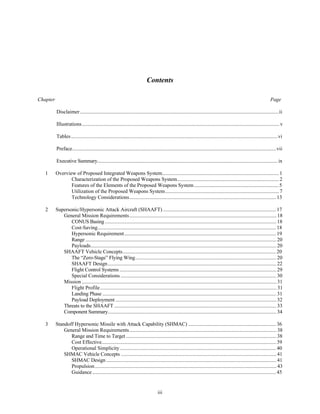 Contents 
Chapter Page 
Disclaimer ........................................................................................................................................................ii 
Illustrations ....................................................................................................................................................... v 
Tables..............................................................................................................................................................vi 
Preface............................................................................................................................................................vii 
Executive Summary.......................................................................................................................................... ix 
1 Overview of Proposed Integrated Weapons System.......................................................................................... 1 
Characterization of the Proposed Weapons System............................................................................... 2 
Features of the Elements of the Proposed Weapons System.................................................................. 5 
Utilization of the Proposed Weapons System........................................................................................ 7 
Technology Considerations................................................................................................................. 13 
2 Supersonic/Hypersonic Attack Aircraft (SHAAFT) ....................................................................................... 17 
General Mission Requirements................................................................................................................. 18 
CONUS Basing ................................................................................................................................... 18 
Cost-Saving......................................................................................................................................... 18 
Hypersonic Requirement..................................................................................................................... 19 
Range .................................................................................................................................................. 20 
Payloads.............................................................................................................................................. 20 
SHAAFT Vehicle Concepts...................................................................................................................... 20 
The “Zero-Stage” Flying Wing............................................................................................................ 20 
SHAAFT Design................................................................................................................................. 22 
Flight Control Systems ........................................................................................................................ 29 
Special Considerations ....................................................................................................................... 30 
Mission ..................................................................................................................................................... 31 
Flight Profile ....................................................................................................................................... 31 
Landing Phase ..................................................................................................................................... 31 
Payload Deployment ........................................................................................................................... 32 
Threats to the SHAAFT ............................................................................................................................ 33 
Component Summary................................................................................................................................. 34 
3 Standoff Hypersonic Missile with Attack Capability (SHMAC) .................................................................... 36 
General Mission Requirements................................................................................................................. 38 
Range and Time to Target ................................................................................................................... 38 
Cost Effective...................................................................................................................................... 39 
Operational Simplicity........................................................................................................................ 40 
SHMAC Vehicle Concepts ....................................................................................................................... 41 
SHMAC Design .................................................................................................................................. 41 
Propulsion........................................................................................................................................... 43 
Guidance ............................................................................................................................................. 45 
iii 
 