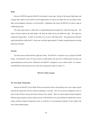 20 
Range 
Because of CONUS basing, the SHAAFT would require a large range. Because of the unusual flight regime and 
cryogenic fuels, tanker aircraft would be of little support (unless an entirely new tanker fleet were developed, which, 
under current budgetary constraints, is not foreseeable). Depending on the enemy, the SHAAFT can attain a range of 
14,000 nautical miles. 
This large range requires a vehicle that is aerothermodynamically designed for a high lift-to-drag ratio. The 
range is directly related to the mach number—the faster the flight velocity, the farther the range. This range also 
includes the turning radius. At mach 12, the radius of a 2-g turn is 480 statute miles. The equivalent turn diameter 
equals about half the width of the US. Such a turn would take approximately 23 minutes, requiring long-term straining 
maneuvers of the pilot. 
Payloads 
Pay load concerns include both the weight and volume. The SHAAFT is designed to carry a payload of 50,000 
pounds. If the SHAAFT carries 10 cruise missiles at 4,000 pounds each, that leaves 10,000 pounds for pylons and 
supporting hardware on the aircraft. Furthermore, the SHAAFT is designed to carry an orbital vehicle. For instance, 
the SCREMAR, would be placed into low-earth orbit, requiring the volume of a light F-15. 
SHAAFT Vehicle Concepts 
The “Zero-Stage” Flying Wing 
Because the SHAAFT will be taking off from conventional runways and operating across such a huge airspeed 
spectrum, the design team will have numerous challenges to overcome. How will an aircraft configured to cruise at 
mach 12 take off from a runway and remain airborne at low speeds? These two speed regimes demand completely 
different wings, propulsion systems, and fuel systems. If the SHAAFT were to use turbofans for takeoff, then switch to 
ramjets, and then scramjets for hypersonic cruise, it would have to carry thousands of pounds of extra weight in the 
form of inert turbofan engines. 
 