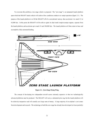 To overcome this problem, a two-stage vehicle is proposed. The “zero-stage” is an unmanned launch platform 
upon which the SHAAFT attack vehicle will achieve flow conditions conducive to ramjet operation (figure 2-1). The 
purpose of the launch platform is to lift the SHAAFT off of a conventional runway, then accelerate it to mach 3.5 at 
65,000 feet. At this point, the SHAAFT will be able to ignite its dual–mode ramjet/scramjet engines, separate from 
the launch platform, and accelerate up to mach 12 and 100,000 feet. The launch platform will then return to base and 
21 
accomplish a fully automated landing. 
Figure 2-1. Zero-Stage Flying Wing. 
The concept of developing two independent aircraft seems extremely expensive in that two technologically 
advanced platforms must be produced. The SHAAFT will carry a substantial price tag, but the launch platform will 
be relatively inexpensive and will actually save large sums of money. A large majority of an airplane’s cost comes 
from development and research. The technology to build the zero stage has already been developed (at least partially) 
 