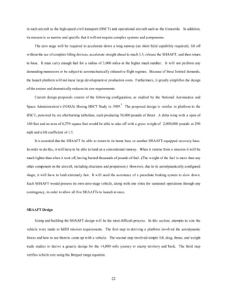 in such aircraft as the high-speed civil transport (HSCT) and operational aircraft such as the Concorde. In addition, 
its mission is so narrow and specific that it will not require complex systems and components. 
The zero stage will be required to accelerate down a long runway (no short field capability required), lift off 
without the use of complex lifting devices, accelerate straight ahead to mach 3.5, release the SHAAFT, and then return 
to base. It must carry enough fuel for a radius of 5,000 miles at the higher mach number. It will not perform any 
demanding maneuvers or be subject to aeromechanically exhaustive flight regimes. Because of these limited demands, 
the launch platform will not incur large development or production costs. Furthermore, it greatly simplifies the design 
of the cruiser and dramatically reduces its size requirements. 
Current design proposals consist of the following configuration, as studied by the National Aeronautics and 
Space Administration’s (NASA) Boeing HSCT Study in 1989.1 The proposed design is similar in platform to the 
HSCT, powered by six afterburning turbofans, each producing 50,000 pounds of thrust. A delta wing with a span of 
160 feet and an area of 6,370 square feet would be able to take off with a gross weight of 2,000,000 pounds at 290 
22 
mph and a lift coefficient of 1.5. 
It is essential that the SHAAFT be able to return to its home base or another SHAAFT-equipped recovery base. 
In order to do this, it will have to be able to land on a conventional runway. When it returns from a mission it will be 
much lighter than when it took off, having burned thousands of pounds of fuel. (The weight of the fuel is more than any 
other component on the aircraft, including structures and propulsion.) However, due to its aerodynamically configured 
shape, it will have to land extremely fast. It will need the assistance of a parachute braking system to slow down. 
Each SHAAFT would possess its own zero-stage vehicle, along with one extra for sustained operations through any 
contingency, in order to allow all five SHAAFTs to launch at once. 
SHAAFT Design 
Sizing and building the SHAAFT design will be the most difficult process. In this section, attempts to size the 
vehicle were made to fulfill mission requirements. The first step in deriving a platform involved the aerodynamic 
forces and how to use them to come up with a vehicle. The second step involved simple lift, drag, thrust, and weight 
trade studies to derive a generic design for the 14,000–mile journey to enemy territory and back. The third step 
verifies vehicle size using the Breguet range equation. 
 