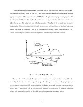 A unique phenomenon of high mach number flight is the effect of shock interaction. The nose of the SHAAFT 
would create a conical shock around the body; such a shock results in significant pressure drag and must be overcome 
by propulsion systems. If the lower portion of the SHAAFT could keep the outer wing tips even slightly attached to 
the bottom portion of the conical shock, then the resulting total pressure on the bottom of the wing would be much 
higher than the top. This is the basic idea behind a waverider. The effect of the waverider can be modeled 
mathematically. If the bottom of the vehicle follows the same pattern as the stream lines of air, then it can be drawn as 
attached to the shock, as was done in a study by Dr Charles Cockrell of NASA Langley Research Center in 1994.2 
This can be seen in figure 2-2, where a mach cone is generated mathematically in front of the waverider. 
Figure 2-2. Conically Derived Waverider. 
The waverider, which matches the flow (streamsurface), attaches to the shock and obtains a large lift-to-drag 
ratio (L/D), which enables much further range when compared to other hypersonic bodies. Although getting a shock 
wave to attach perfectly is impossible in reality, the initial shock angle can be made as oblique as possible, reducing 
pressure drag. When combined with the high aerodynamic heating of hypersonic flight, the waverider background 
surfaces in the conceptual proposal for the SHAAFT: an aerothermodynamically configured vehicle. 
23 
 
