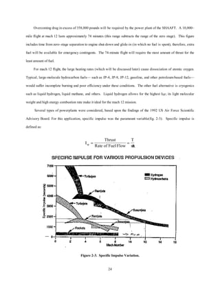 Overcoming drag in excess of 358,000 pounds will be required by the power plant of the SHAAFT. A 10,000– 
mile flight at mach 12 lasts approximately 74 minutes (this range subtracts the range of the zero stage). This figure 
includes time from zero–stage separation to engine shut-down and glide-in (in which no fuel is spent), therefore, extra 
fuel will be available for emergency contingents. The 74-minute flight will require the most amount of thrust for the 
24 
least amount of fuel. 
For mach 12 flight, the large heating rates (which will be discussed later) cause dissociation of atomic oxygen. 
Typical, large-molecule hydrocarbon fuels— such as JP-4, JP-8, JP-12, gasoline, and other petroleum-based fuels— 
would suffer incomplete burning and poor efficiency under these conditions. The other fuel alternative is cryogenics 
such as liquid hydrogen, liquid methane, and others. Liquid hydrogen allows for the highest ISP; its light molecular 
weight and high energy combustion rate make it ideal for the mach 12 mission. 
Several types of powerplants were considered, based upon the findings of the 1992 US Air Force Scientific 
Advisory Board. For this application, specific impulse was the paramount variable(fig. 2-3). Specific impulse is 
defined as: 
I 
Thrust 
Rate of Fu 
T 
sp m = = 
el Flow  
Figure 2-3. Specific Impulse Variation. 
 
