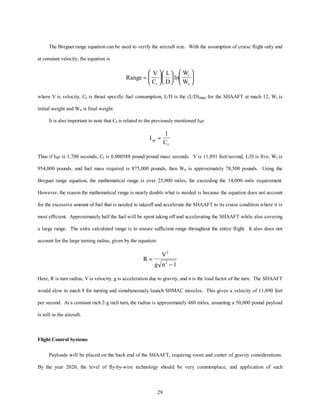The Breguet range equation can be used to verify the aircraft size. With the assumption of cruise flight only and 
W 
W t 
29 
at constant velocity, the equation is 
Range 
V 
C 
L 
D 
i 
o 
= 
æ 
è ç 
ö 
ø ÷ 
æè ç 
öø ÷ 
æ 
è ç 
ö 
ø ÷ 
ln 
where V is velocity, Ct is thrust specific fuel consumption, L/D is the (L/D)max for the SHAAFT at mach 12, Wi is 
initial weight and Wo is final weight. 
It is also important to note that Ct is related to the previously mentioned ISP: 
I 
sp C 
t 
» 
1 
Thus if ISP is 1,700 seconds, Ct is 0.000588 pound/pound mass seconds. V is 11,891 feet/second, L/D is five, Wi is 
954,000 pounds, and fuel mass required is 875,000 pounds, then Wo is approximately 78,500 pounds. Using the 
Breguet range equation, the mathematical range is over 25,000 miles, far exceeding the 14,000–mile requirement. 
However, the reason the mathematical range is nearly double what is needed is because the equation does not account 
for the excessive amount of fuel that is needed to takeoff and accelerate the SHAAFT to its cruise condition where it is 
most efficient. Approximately half the fuel will be spent taking off and accelerating the SHAAFT while also covering 
a large range. The extra calculated range is to ensure sufficient range throughout the entire flight. It also does not 
account for the large turning radius, given by the equation: 
R 
V 
g n 
= 
- 
2 
2 1 
Here, R is turn radius, V is velocity, g is acceleration due to gravity, and n is the load factor of the turn. The SHAAFT 
would slow to mach 8 for turning and simultaneously launch SHMAC missiles. This gives a velocity of 11,890 feet 
per second. At a constant inch 2-g inch turn, the radius is approximately 480 miles, assuming a 50,000 pound payload 
is still in the aircraft. 
Flight Control Systems 
Payloads will be placed on the back end of the SHAAFT, requiring room and center of gravity considerations. 
By the year 2020, the level of fly-by-wire technology should be very commonplace, and application of such 
 