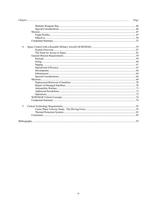 Chapter............................................................................................................................................................... Page 
Modular Weapons Bay........................................................................................................................ 46 
Special Considerations ....................................................................................................................... 46 
Mission ..................................................................................................................................................... 47 
Flight Profiles ..................................................................................................................................... 47 
Objective............................................................................................................................................. 50 
Component Summary................................................................................................................................. 53 
4 Space Control with a Reusable Military Aircraft (SCREMAR) ..................................................................... 55 
System Overview................................................................................................................................ 55 
The Need for Access to Space ............................................................................................................ 56 
General Mission Requirements................................................................................................................. 59 
Payload ............................................................................................................................................... 59 
Sizing .................................................................................................................................................. 60 
Staging................................................................................................................................................. 61 
Operational Efficiency ........................................................................................................................ 63 
Development ....................................................................................................................................... 64 
Infrastructure ....................................................................................................................................... 64 
Special Considerations ....................................................................................................................... 66 
Missions.................................................................................................................................................... 68 
Deployment/Retrieval of Satellites ..................................................................................................... 70 
Repair of Damaged Satellites.............................................................................................................. 70 
Antisatellite Warfare........................................................................................................................... 71 
Additional Possibilities ...................................................................................................................... 71 
Operations........................................................................................................................................... 72 
SCREMAR Vehicle Concepts................................................................................................................... 74 
Component Summary................................................................................................................................. 76 
5 Critical Technology Requirements.................................................................................................................. 79 
Cruise Phase Velocity Study: The Driving Force............................................................................... 79 
Thermal Protection Systems................................................................................................................ 83 
Conclusion ................................................................................................................................................ 85 
Bibliography ................................................................................................................................................................. 87 
iv 
 
