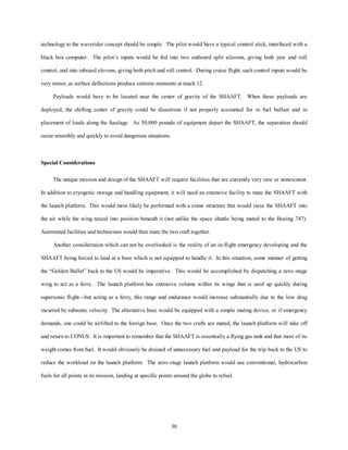 technology to the waverider concept should be simple. The pilot would have a typical control stick, interfaced with a 
black box computer. The pilot’s inputs would be fed into two outboard split ailerons, giving both yaw and roll 
control, and into inboard elevons, giving both pitch and roll control. During cruise flight, such control inputs would be 
very minor, as surface deflections produce extreme moments at mach 12. 
Payloads would have to be located near the center of gravity of the SHAAFT. When these payloads are 
deployed, the shifting center of gravity could be disastrous if not properly accounted for in fuel ballast and in 
placement of loads along the fuselage. As 50,000 pounds of equipment depart the SHAAFT, the separation should 
30 
occur smoothly and quickly to avoid dangerous situations. 
Special Considerations 
The unique mission and design of the SHAAFT will require facilities that are currently very rare or nonexistent. 
In addition to cryogenic storage and handling equipment, it will need an extensive facility to mate the SHAAFT with 
the launch platform. This would most likely be performed with a crane structure that would raise the SHAAFT into 
the air while the wing taxied into position beneath it (not unlike the space shuttle being mated to the Boeing 747). 
Automated facilities and technicians would then mate the two craft together. 
Another consideration which can not be overlooked is the reality of an in-flight emergency developing and the 
SHAAFT being forced to land at a base which is not equipped to handle it. In this situation, some manner of getting 
the “Golden Bullet” back to the US would be imperative. This would be accomplished by dispatching a zero–stage 
wing to act as a ferry. The launch platform has extensive volume within its wings that is used up quickly during 
supersonic flight—but acting as a ferry, this range and endurance would increase substantially due to the low drag 
incurred by subsonic velocity. The alternative base would be equipped with a simple mating device, or if emergency 
demands, one could be airlifted to the foreign base. Once the two crafts are mated, the launch platform will take off 
and return to CONUS. It is important to remember that the SHAAFT is essentially a flying gas tank and that most of its 
weight comes from fuel. It would obviously be drained of unnecessary fuel and payload for the trip back to the US to 
reduce the workload on the launch platform. The zero–stage launch platform would use conventional, hydrocarbon 
fuels for all points in its mission, landing at specific points around the globe to refuel. 
 