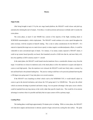 Mission 
31 
Flight Profile 
After being brought to mach 3.5 by the zero stage launch platform, the SHAAFT would release and pitch up, 
automatically initiating the start of ramjets. From there, it would accelerate and increase in altitude until it reaches the 
cruise phase. 
The cruise phase, at mach 12 and 100,000 feet, consists of the majority of the flight, including attack or 
SCREMAR transatmospheric vehicle deployment. The SHAAFT would continue at its cruise speed throughout the 
entire envelope, with the exception of takeoff, landing. This is due to safety considerations for the SHAAFT. If it 
entered or departed the target area at a much slower speed, to reduce negative aerothermodynamic effects, it would be 
vulnerable to more conventional types of attack. For instance, if an enemy country expected a SHAAFT attack, it 
could set up remote–based (possibly sea based, fleet launched) aircraft or SAM sites that do, and most likely will, 
have the capability in 2025 to destroy mach 5+/- aircraft. 
In the attack phase, the SHAAFT would launch missiles/munitions from a considerable distance away from the 
target. It would have to release its munitions early in the attack phase to allow the munitions to acquire and adjust its 
course at such high speeds. Once the munitions were released, the SHAAFT would most likely make a constant 2-g 
turn and head back to the planned landing base. The precise routing would have to be precisely planned knowing that 
a 180 degree turn going mach 12 may take place over several countries. 
If the SHAAFT were launching an orbital vehicle such as the SCREMAR TAV, it would takeoff, adjust its 
course to get to the desired inclination, and release the TAV going mach 12 at 100,000 feet. This gives the orbital 
vehicle an extreme advantage in potential and kinetic energy. An even greater advantage is that space access vehicles 
could be launched from any long runway in the world, rather than specific launch sites. This would be of an extreme 
advantage in wartime when it is possible and likely that our space centers will be a primary target. 
Landing Phase 
The landing phase would begin approximately 30 minutes prior to landing. While at cruise phase, the SHAAFT 
will shut down engines and decelerate to subsonic speeds to begin convectively cooling the skin surface. The glide 
 