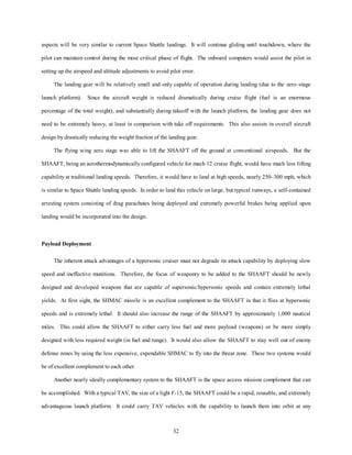 aspects will be very similar to current Space Shuttle landings. It will continue gliding until touchdown, where the 
pilot can maintain control during the most critical phase of flight. The onboard computers would assist the pilot in 
setting up the airspeed and altitude adjustments to avoid pilot error. 
The landing gear will be relatively small and only capable of operation during landing (due to the zero–stage 
launch platform). Since the aircraft weight is reduced dramatically during cruise flight (fuel is an enormous 
percentage of the total weight), and substantially during takeoff with the launch platform, the landing gear does not 
need to be extremely heavy, at least in comparison with take off requirements. This also assists in overall aircraft 
design by drastically reducing the weight fraction of the landing gear. 
The flying wing zero stage was able to lift the SHAAFT off the ground at conventional airspeeds. But the 
SHAAFT, being an aerothermodynamically configured vehicle for mach 12 cruise flight, would have much less lifting 
capability at traditional landing speeds. Therefore, it would have to land at high speeds, nearly 250–300 mph, which 
is similar to Space Shuttle landing speeds. In order to land this vehicle on large, but typical runways, a self-contained 
arresting system consisting of drag parachutes being deployed and extremely powerful brakes being applied upon 
32 
landing would be incorporated into the design. 
Payload Deployment 
The inherent attack advantages of a hypersonic cruiser must not degrade its attack capability by deploying slow 
speed and ineffective munitions. Therefore, the focus of weaponry to be added to the SHAAFT should be newly 
designed and developed weapons that are capable of supersonic/hypersonic speeds and contain extremely lethal 
yields. At first sight, the SHMAC missile is an excellent complement to the SHAAFT in that it flies at hypersonic 
speeds and is extremely lethal. It should also increase the range of the SHAAFT by approximately 1,000 nautical 
miles. This could allow the SHAAFT to either carry less fuel and more payload (weapons) or be more simply 
designed with less required weight (in fuel and range). It would also allow the SHAAFT to stay well out of enemy 
defense zones by using the less expensive, expendable SHMAC to fly into the threat zone. These two systems would 
be of excellent complement to each other. 
Another nearly ideally complementary system to the SHAAFT is the space access mission complement that can 
be accomplished. With a typical TAV, the size of a light F-15, the SHAAFT could be a rapid, reusable, and extremely 
advantageous launch platform. It could carry TAV vehicles with the capability to launch them into orbit at any 
 