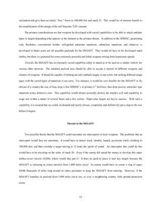 inclination and give them an initial, “free,” boost to 100,000 feet and mach 12. This would be of extreme benefit to 
the simplification of the design of the still futuristic TAV concept. 
The primary considerations are that weapons be developed with varied capabilities to be able to attack multiple 
types or targets depending what appears at the moment as the primary threats. In addition to the SHMAC, penetrating 
rods, flechettes, conventional bombs, self-guided antiarmor munitions, subnuclear munitions, and whatever is 
developed in future years are all possible payloads for the SHAAFT. They would all have to be developed much 
further, but there is a potential for some extremely powerful and lethal weapons arising from hypersonic speeds. 
Overall, the SHAAFT has an extremely varied capability either to attack to or be used as a mother vehicle for 
various other missions. The standard payload area should be able to accept a myriad of different weapons and 
clusters of weapons. It should be capable of striking not only multiple targets in one sortie, but striking different target 
types with the varied types of munitions it can carry. For instance, it would be very feasible for the SHAAFT to fly 
abreast of a country the size of Iraq, drop a few SHMAC’s at primary C3 facilities, then drop precise antiarmor type 
munitions at key defensive sites. This capability would almost assuredly destroy the enemy's will and capability to 
wage war within a matter of several hours and a few sorties. High-value targets are key to success. With such a 
capability, it is assured that we could, on demand and nearly always, completely and definitively put a stop to the war 
33 
before it begins. 
Threats to the SHAAFT 
Two possible threats that the SHAAFT could encounter are interceptors or laser weapons. The problems that an 
interceptor would face are enormous. It would have to detect, track, identify, launch, accelerate while climbing to 
100,000 feet, and then overtake a target moving at 12 times the speed of sound. An interceptor that could do this 
would have to be traveling on the order of mach 20. Even if the enemy did spend the money to develop this super 
surface-to-air missile (SAM), where would they put it? It does no good to place it near key targets because the 
SHAAFT is releasing its cruise missiles from 1,000 miles away! An enemy would have to create a ring of super 
SAMs thousands of miles long around its entire perimeter to keep the SHAAFT from entering. However, if the 
SHAAFT launches its payload from 1,000 miles out to sea, or over a neighboring country, little ground protection 
exists. 
 