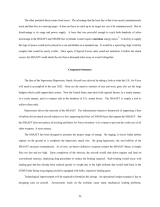 The other potential threat comes from lasers. The advantage that the laser has is that it can nearly instantaneously 
track and then fire at a moving target. It does not have to catch up to its target nor can it be outmaneuvered. But its 
disadvantage is its range and power supply. A laser that was powerful enough to reach both hundreds of miles 
downrange to the SHAAFT and 100,000 feet in altitude would require enormous energy stores.5 A facility to supply 
this type of power could not be placed in a van and hidden on a mountain top. It would be a sprawling, high visibility 
complex that would be easily visible. Once again, if Special Forces units could not neutralize it before the attack 
occurs, the SHAAFT could attack the site from a thousand miles away or avoid it altogether. 
Component Summary 
The idea of the Supersonic/Hypersonic Attack Aircraft was derived by taking a look at what the U.S. Air Force 
will need to accomplish in the year 2025. Gone are the massive enemies of east and west; gone also are the large 
budgets which could support their armies. Now the United States must deal with regional threats, in a timely manner, 
in a costly manner, and in a manner safe to the members of U.S. armed forces. The SHAAFT is simply a tool to 
34 
achieve these ends. 
Hypersonics drives the missions of the SHAAFT. The infrastructure-intensive framework of supporting a fleet 
of turbine-driven attack aircraft reduces to a few supporting facilities in CONUS bases that support the SHAAFT. But 
the SHAAFT does not replace all existing and future Air Force inventory--it is a means to prevent the costly use of all 
other weapons. It saves money. 
The SHAAFT has been designed to promote the proper usage of energy. By staging, it leaves bulky turbine 
engines on the ground as it completes the hypersonic attack role. By going hypersonic, the survivability of the 
SHAAFT increases tremendously. As of now, no known defensive weapons counter the SHAAFT threat; it simply 
flies too fast and too high. Upon completion of the mission, the aircraft would shut down engines and land on 
conventional runways, deploying drag parachutes to reduce the braking required. Such braking would occur with 
landing gear that has already been reduced greatly in weight due to the light airframe that would land back in the 
CONUS (the flying wing staging aircraft is equipped with bulky, expensive landing gear). 
Technological improvements will be required to formalize this design. An operational ramjet/scramjet is key to 
designing such an aircraft. Aeroacoustic loads on the airframe cause many mechanical loading problems. 
 