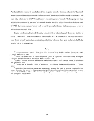 Aerothermal heating requires the use of advanced heat dissipation materials. Command and control of the aircraft 
would require computational software and a hydraulics system that can perform under extreme circumstances. But 
many of the technologies for SHAAFT would be drawn from existing areas of research. The flying wing zero stage 
would utilize designs from the high-speed civil transport program. Waverider studies would finalize the design of the 
SHAAFT. Hypersonic research of ramjets would be used for power plant designs. Such measures should be easy in 
35 
the information-rich age of 2025. 
Imagine a single aircraft that could fly up the Mississippi River and simultaneously destroy key facilities at 
Falcon AFB, Colorado, Cape Canaveral, Florida, and Washington, D.C. A similar blow to some rogue nation would 
cause them to seriously question their current military and political endeavors. If you ignite conflict with the US, the 
motto is You’ll Get The SHAAFT! 
Notes 
1 Boeing Commercial Airplanes. High-Speed Civil Transport Study, NASA Contractor Report 4234, under 
Contract NASI- 18377, 1989. 
2 Charles Edward Cockrell, Jr. Vehicle Integration Effects on Hypersonic Waveriders, George Washington 
University School of Engineering and Applied Science, 21 April 1994. 
3 Frederick S. Billig, Propulsion Systems from Takeoff to High-Speed Flight, American Institute of Aeronautics 
and Astronautics, 1990. 
4 T. Eggers and R. Radespiel, Design of Waveriders. DLR, Institute for Design Aerodynamics, 11 October 
1993. 
5 During the SDI development, several laser systems were proposed that would be powerful enough to fire into 
space. Remember that these were fired straight up through 50 miles of atmosphere to reflecting satellites. A laser 
attacking the SHAAFT would have to fire at a slant angle through a thousand miles of atmosphere, refracting the beam 
and posing much less of a threat. 
 