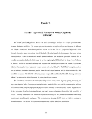 Chapter 3 
Standoff Hypersonic Missile with Attack Capability 
(SHMAC) 
The SHMAC (Standoff Hypersonic Missile with Attack Capability) is proposed as a weapon system which has 
in-theater dominance capability. This weapon system strikes quickly, accurately, and can survive enemy air defenses. 
The SHMAC can be fired from future hypersonic aircraft such as the SHAAFT (Supersonic/Hypersonic Attack 
Aircraft), from a low-speed conventional aircraft like the F-15E or the future F-22, from standard ship-based vertical 
launch system (VLS) tubes, or from mobile or fixed ground launch sites. The propulsion system and warheads will be 
varied to accommodate the launch platform and the service employing the SHMAC, be it the Army, Navy, Air Force, 
or Marines. In order to best exploit the range and response time of hypersonic weapons, the SHMAC will be most 
effective when launched from a hypersonic weapon system, such as the SHAAFT. The SHMAC concept has evolved 
into an in-theater dominance hypersonic missile, whose design is based upon the need to strike quickly with a high 
probability of success. The SHMAC will be the primary weapon delivered from the SHAAFT. Its range allows the 
SHAAFT to safely deliver SHMACs outside the range of air defense systems. 
The United States armed forces do not have the ability to strike enemy centers of gravity quickly, decisively, and 
with a high degree of safety. To destroy targets such as space launch facilities, power grids, communication facilities, 
and command centers, a rapidly deployable, highly survivable, extremely accurate weapon is needed. Hypersonics is 
the key to reaching these heavily defended targets in a timely manner and attacking them with a high probability of 
success. The range and response time inherent in a hypersonic weapon gives the United States armed forces the ability 
to destroy any ground target in any theater. This is an enormous advantage for US forces as it allows complete in-theater 
dominance. The SHMAC is a hypersonic weapon system capable of fulfilling this mission. 
36 
 
