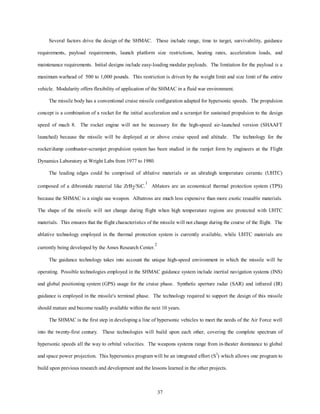 Several factors drive the design of the SHMAC. These include range, time to target, survivability, guidance 
requirements, payload requirements, launch platform size restrictions, heating rates, acceleration loads, and 
maintenance requirements. Initial designs include easy-loading modular payloads. The limitation for the payload is a 
maximum warhead of 500 to 1,000 pounds. This restriction is driven by the weight limit and size limit of the entire 
vehicle. Modularity offers flexibility of application of the SHMAC in a fluid war environment. 
The missile body has a conventional cruise missile configuration adapted for hypersonic speeds. The propulsion 
concept is a combination of a rocket for the initial acceleration and a scramjet for sustained propulsion to the design 
speed of mach 8. The rocket engine will not be necessary for the high-speed air-launched version (SHAAFT 
launched) because the missile will be deployed at or above cruise speed and altitude. The technology for the 
rocket/dump combustor-scramjet propulsion system has been studied in the ramjet form by engineers at the Flight 
37 
Dynamics Laboratory at Wright Labs from 1977 to 1980. 
The leading edges could be comprised of ablative materials or an ultrahigh temperature ceramic (UHTC) 
composed of a dibromide material like ZrB2/SiC.1 Ablators are an economical thermal protection system (TPS) 
because the SHMAC is a single use weapon. Albatross are much less expensive than more exotic reusable materials. 
The shape of the missile will not change during flight when high temperature regions are protected with UHTC 
materials. This ensures that the flight characteristics of the missile will not change during the course of the flight. The 
ablative technology employed in the thermal protection system is currently available, while UHTC materials are 
currently being developed by the Ames Research Center.2 
The guidance technology takes into account the unique high-speed environment in which the missile will be 
operating. Possible technologies employed in the SHMAC guidance system include inertial navigation systems (INS) 
and global positioning system (GPS) usage for the cruise phase. Synthetic aperture radar (SAR) and infrared (IR) 
guidance is employed in the missile's terminal phase. The technology required to support the design of this missile 
should mature and become readily available within the next 10 years. 
The SHMAC is the first step in developing a line of hypersonic vehicles to meet the needs of the Air Force well 
into the twenty-first century. These technologies will build upon each other, covering the complete spectrum of 
hypersonic speeds all the way to orbital velocities. The weapons systems range from in-theater dominance to global 
and space power projection. This hypersonics program will be an integrated effort (S3) which allows one program to 
build upon previous research and development and the lessons learned in the other projects. 
 