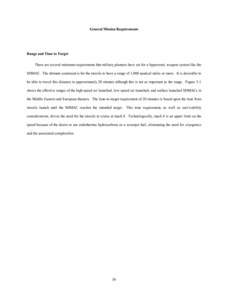 General Mission Requirements 
38 
Range and Time to Target 
There are several minimum requirements that military planners have set for a hypersonic weapon system like the 
SHMAC. The ultimate constraint is for the missile to have a range of 1,000 nautical miles or more. It is desirable to 
be able to travel this distance in approximately 20 minutes although this is not as important as the range. Figure 3-1 
shows the effective ranges of the high-speed air launched, low-speed air launched, and surface launched SHMACs in 
the Middle Eastern and European theaters. The time-to-target requirement of 20 minutes is based upon the time from 
missile launch until the SHMAC reaches the intended target. This time requirement, as well as survivability 
considerations, drives the need for the missile to cruise at mach 8. Technologically, mach 8 is an upper limit on the 
speed because of the desire to use endothermic hydrocarbons as a scramjet fuel, eliminating the need for cryogenics 
and the associated complexities. 
 