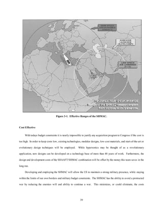 Figure 3-1. Effective Ranges of the SHMAC. 
39 
Cost Effective 
With todays budget constraints it is nearly impossible to justify any acquisition program to Congress if the cost is 
too high. In order to keep costs low, existing technologies, modular designs, low-cost materials, and start-of-the-art or 
evolutionary design techniques will be employed. While hypersonics may be thought of as a revolutionary 
application, new designs can be developed on a technology base of more than 40 years of work. Furthermore, the 
design and development costs of the SHAAFT/SHMAC combination will be offset by the money this team saves in the 
long run. 
Developing and employing the SHMAC will allow the US to maintain a strong military presence, while staying 
within the limits of our own borders and military budget constraints. The SHMAC has the ability to avoid a protracted 
war by reducing the enemies will and ability to continue a war. This minimizes, or could eliminate, the costs 
 