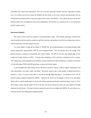 associated with a major force deployment. This cost is not only measured in dollars but more importantly in human 
lives. If a conflict can not be avoided, the SHMAC has the ability to save lives, aircraft, and operational costs by 
striking heavily defended, hard to reach, key targets with accuracy and lethality. At first glance the price tag for this 
Platinum Bullet may seem high; but when all the opportunities and benefits are considered this is an economically 
40 
feasible weapon system. 
Operational Simplicity 
The missile will be relatively inexpensive and operationally simple. This includes technology considerations 
such as thermal protection systems, propulsion and fuels, payloads, and guidance as well as base infrastructure such as 
missile maintenance and other support activities. 
At a mach number of eight and an altitude of 100,000 feet, the aerothermodynamic environment produces high 
surface temperatures, approximately 3500 oR at the stagnation points. This environment drives the design of the 
thermal protection, propulsion, and guidance and control systems. The TPS for the nose and leading edge will be 
comprised of either ablators or UHTC. Existing rocket technology will be utilized in combination with a scramjet. 
The weapons bay will be designed to accommodate existing warheads and smart submunitions. Guidance and control 
will take advantage of GPS and SAR technology to acquire and destroy targets. 
A goal throughout the entire design process has been to keep the missiles required support, maintenance, and 
other infrastructure very small, simple, and cheap. The missile requires only a small number of support personnel to 
maintain it. Since it is one use only, there is no need for through-flight maintenance. All munitions crews will be 
trained in proper methods to handle the SHMAC. Therefore the missile can be shipped or flown to the operational 
theater and be ready for deployment on any aircraft without requiring specifically trained personnel. Since it will be 
hard to know exactly what the targets will be in advance, the missile design also allows for easy transfer of existing 
munitions into the missile. Personnel trained to prepare the missile can configure the SHMAC for any mission on a 
moments notice by interchanging the modular payloads. 
 