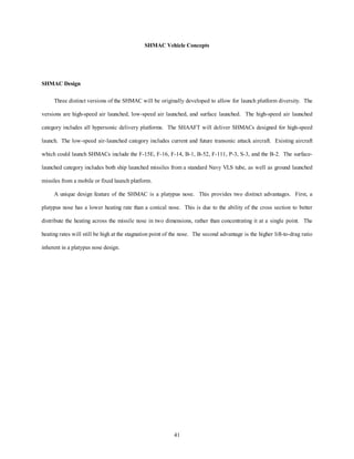 SHMAC Vehicle Concepts 
41 
SHMAC Design 
Three distinct versions of the SHMAC will be originally developed to allow for launch platform diversity. The 
versions are high-speed air launched, low-speed air launched, and surface launched. The high-speed air launched 
category includes all hypersonic delivery platforms. The SHAAFT will deliver SHMACs designed for high-speed 
launch. The low-speed air-launched category includes current and future transonic attack aircraft. Existing aircraft 
which could launch SHMACs include the F-15E, F-16, F-14, B-1, B-52, F-111, P-3, S-3, and the B-2. The surface-launched 
category includes both ship launched missiles from a standard Navy VLS tube, as well as ground launched 
missiles from a mobile or fixed launch platform. 
A unique design feature of the SHMAC is a platypus nose. This provides two distinct advantages. First, a 
platypus nose has a lower heating rate than a conical nose. This is due to the ability of the cross section to better 
distribute the heating across the missile nose in two dimensions, rather than concentrating it at a single point. The 
heating rates will still be high at the stagnation point of the nose. The second advantage is the higher lift-to-drag ratio 
inherent in a platypus nose design. 
 