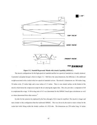 Figure 3-2. Standoff Hypersonic Missile with Attack Capability (SHMAC). 
The missile configurations for the high-speed air launched and the low-speed air launched are virtually identical. 
A potential conceptual design is shown in figure 3-2. Both have the same dimensions, the difference is the additional 
weight associated with a rocket in the low-speed air launched version. The missile’s dimensions are 180 inches long, 
54 inches wide, 23 inches high, and a nose radius of 1.5 inches. There is one slanted surface on the bottom of the 
missile which forms the compression ramp for the air entering the engine inlet. This also provides a component of lift 
to complement the wings. A lift-to-drag ratio of 4.5 was determined for the SHMAC based upon calculations as well 
42 
as values determined from other sources.3 
In order for the system to be employed by the Navy through a VLS it must be modified. The missile is longer and 
more slender in this configuration than the traditional SHMAC. This was driven by the need to retain volume for the 
rocket fuel while fitting within the slender confines of a VLS tube. The dimensions are 250 inches long, 16 inches 
 