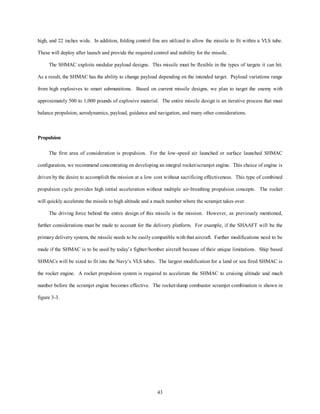 high, and 22 inches wide. In addition, folding control fins are utilized to allow the missile to fit within a VLS tube. 
These will deploy after launch and provide the required control and stability for the missile. 
The SHMAC exploits modular payload designs. This missile must be flexible in the types of targets it can hit. 
As a result, the SHMAC has the ability to change payload depending on the intended target. Payload variations range 
from high explosives to smart submunitions. Based on current missile designs, we plan to target the enemy with 
approximately 500 to 1,000 pounds of explosive material. The entire missile design is an iterative process that must 
balance propulsion, aerodynamics, payload, guidance and navigation, and many other considerations. 
43 
Propulsion 
The first area of consideration is propulsion. For the low-speed air launched or surface launched SHMAC 
configuration, we recommend concentrating on developing an integral rocket/scramjet engine. This choice of engine is 
driven by the desire to accomplish the mission at a low cost without sacrificing effectiveness. This type of combined 
propulsion cycle provides high initial acceleration without multiple air-breathing propulsion concepts. The rocket 
will quickly accelerate the missile to high altitude and a mach number where the scramjet takes over. 
The driving force behind the entire design of this missile is the mission. However, as previously mentioned, 
further considerations must be made to account for the delivery platform. For example, if the SHAAFT will be the 
primary delivery system, the missile needs to be easily compatible with that aircraft. Further modifications need to be 
made if the SHMAC is to be used by today’s fighter/bomber aircraft because of their unique limitations. Ship based 
SHMACs will be sized to fit into the Navy’s VLS tubes. The largest modification for a land or sea fired SHMAC is 
the rocket engine. A rocket propulsion system is required to accelerate the SHMAC to cruising altitude and mach 
number before the scramjet engine becomes effective. The rocket/dump combustor scramjet combination is shown in 
figure 3-3. 
 