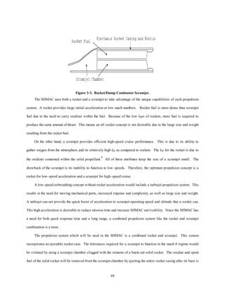 Figure 3-3. Rocket/Dump Combustor Scramjet. 
The SHMAC uses both a rocket and a scramjet to take advantage of the unique capabilities of each propulsion 
system. A rocket provides large initial acceleration at low mach numbers. Rocket fuel is more dense than scramjet 
fuel due to the need to carry oxidizer within the fuel. Because of the low ISPs of rockets, more fuel is required to 
produce the same amount of thrust. This means an all rocket concept is not desirable due to the large size and weight 
44 
resulting from the rocket fuel. 
On the other hand, a scramjet provides efficient high-speed cruise performance. This is due to its ability to 
gather oxygen from the atmosphere and its relatively high ISP as compared to rockets. The ISP for the rocket is due to 
the oxidizer contained within the solid propellant.4 All of these attributes keep the size of a scramjet small. The 
drawback of the scramjet is its inability to function at low speeds. Therefore, the optimum propulsion concept is a 
rocket for low–speed acceleration and a scramjet for high–speed cruise. 
A low-speed airbreathing concept without rocket acceleration would include a turbojet propulsion system. This 
results in the need for moving mechanical parts, increased expense and complexity, as well as large size and weight. 
A turbojet can not provide the quick boost of acceleration to scramjet operating speed and altitude that a rocket can. 
This high acceleration is desirable to reduce mission time and increase SHMAC survivability. Since the SHMAC has 
a need for both quick response time and a long range, a combined propulsion system like the rocket and scramjet 
combination is a must. 
The propulsion system which will be used in the SHMAC is a combined rocket and scramjet. This system 
incorporates an ejectable rocket case. The tolerances required for a scramjet to function in the mach 8 regime would 
be violated by using a scramjet chamber clogged with the remains of a burnt out solid rocket. The residue and spent 
fuel of the solid rocket will be removed from the scramjet chamber by ejecting the entire rocket casing after its burn is 
 