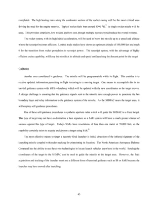 completed. The high heating rates along the combustor section of the rocket casing will be the most critical area 
driving the need for the engine material. Typical rocket fuels burn around 6500 oR.5 A single rocket nozzle will be 
used. This provides simplicity, low weight, and low cost, though multiple nozzles would reduce the overall volume. 
The rocket system, with its high initial acceleration, will be used to boost the missile up to a speed and altitude 
where the scramjet becomes efficient. Limited trade studies have shown an optimum altitude of 100,000 feet and mach 
6 for the transition from rocket propulsion to scramjet power. The scramjet system, with the advantage of highly 
efficient cruise capability, will keep the missile at its altitude and speed until reaching the descent point for the target. 
45 
Guidance 
Another area considered is guidance. The missile will be programmable while in flight. This enables it to 
receive updated information permitting in-flight vectoring to a moving target. One means to accomplish this is an 
inertial guidance system with GPS redundancy which will be updated with the new coordinates as the target moves. 
A design challenge is ensuring that the guidance signals sent to the missile have enough power to penetrate the hot 
boundary layer and relay information to the guidance system of the missile. As the SHMAC nears the target area, it 
will employ self-guidance procedures. 
One of these self-guidance procedures is synthetic aperture radar which will guide the SHMAC to a fixed target. 
This type of target may not have as distinctive a heat signature so a SAR system will have a much greater chance of 
success against this type of target. Todays SARs have resolutions of less than one meter at 70,000 feet, so the 
capability certainly exists to acquire and destroy a target using SAR.6 
The most effective means to target a recently fired launcher is initial detection of the infrared signature of the 
launching missile coupled with radar tracking for pinpointing its location. The North American Aerospace Defense 
Command has the ability to use these two technologies to locate launch vehicles anywhere in the world. Sending the 
coordinates of the target to the SHMAC can be used to guide the missile to the target area. However, the final 
acquisition and tracking of the launcher must use a different form of terminal guidance such as IR or SAR because the 
launcher may have moved after launching. 
 