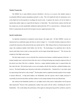 46 
Modular Weapons Bay 
The SHMAC has so many different missions (flexibility is the key to air power), that modular design to 
accommodate different weapons and guidance payloads is a must. This will simplify the tasks for maintenance crews 
on the flight line by allowing them to reconfigure the missile easily. In general, this missile will not be harder to 
maintain than another single use weapon like the Sparrow or Sidewinder. The rocket booster contains solid fuel and 
the scramjet uses an easily maintainable endothermic hydrocarbon fuel, JP-8 or some derivative. Fueling the missile 
before it is placed upon the aircraft will not require excessive support personnel or time. 
Special Considerations 
An important consideration in propulsion system design is the engine inlet. All three SHMAC versions are 
characterized by an underbody engine inlet that was shown in figure 3-2. A favorable forebody compression field is 
created by the interaction of the shock from the nose and the inlet lip. Other oblique shocks are formed along the inlet 
ramp to the combustion chamber which further slow the flow. The disadvantage of an underbody inlet is that the 
missile needs bank to turn in order to ensure good flow into the engine during flight maneuvers.7 This increases the 
complexity of the flight control system. 
The ideal intake scenario is one in which the flow transitions from laminar to turbulent upstream of the inlet. A 
laminar boundary layer is desired in front of the inlet, since it will keep the heating rates along the compression face of 
the missile lower than if this flow is turbulent. However, a mature turbulent boundary layer is required before the 
flow enters the inlet. This transition needs to occur soon enough so that the inlet shock has a turbulent boundary layer 
across it. The shock-boundary layer interaction works better with turbulent flow. Turbulent flow is also better suited 
for rapid mixing of fuel and air in the scramjet.8 The burn phase must be completed extremely quickly for the scramjet 
to operate effectively. At high mach numbers, the flameholders and fuel injectors must be highly advanced to 
successfully mix the fuel and airflow and fully combust it in the scramjet chamber for the most efficient burn. 
One solution to the flameholder problem is to use highly reactive fuels (such as hydrocarbons with 20 percent 
ethyl decaborane).9 Reactive fuels spontaneously combust when mixed with the airflow, eliminating the need for 
flameholders. This would enhance the performance of the engine by reducing the drag and flow problems caused by 
 