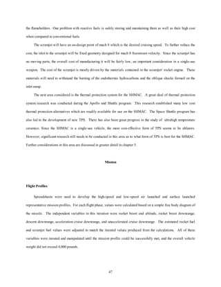 the flameholders. One problem with reactive fuels is safely storing and maintaining them as well as their high cost 
47 
when compared to conventional fuels. 
The scramjet will have an on-design point of mach 8 which is the desired cruising speed. To further reduce the 
cost, the inlet to the scramjet will be fixed geometry designed for mach 8 freestream velocity. Since the scramjet has 
no moving parts, the overall cost of manufacturing it will be fairly low, an important consideration in a single-use 
weapon. The cost of the scramjet is mostly driven by the materials contained in the scramjet/ rocket engine. These 
materials will need to withstand the burning of the endothermic hydrocarbons and the oblique shocks formed on the 
inlet ramp. 
The next area considered is the thermal protection system for the SHMAC. A great deal of thermal protection 
system research was conducted during the Apollo and Shuttle program. This research established many low cost 
thermal protection alternatives which are readily available for use on the SHMAC. The Space Shuttle program has 
also led to the development of new TPS. There has also been great progress in the study of ultrahigh temperature 
ceramics. Since the SHMAC is a single-use vehicle, the most cost-effective form of TPS seems to be ablators. 
However, significant research still needs to be conducted in this area as to what form of TPS is best for the SHMAC. 
Further considerations in this area are discussed in greater detail in chapter 5. 
Mission 
Flight Profiles 
Spreadsheets were used to develop the high-speed and low-speed air launched and surface launched 
representative mission profiles. For each flight phase, values were calculated based on a simple free body diagram of 
the missile. The independent variables in this iteration were rocket boost end altitude, rocket boost downrange, 
descent downrange, acceleration cruise downrange, and unaccelerated cruise downrange. The estimated rocket fuel 
and scramjet fuel values were adjusted to match the iterated values produced from the calculations. All of these 
variables were iterated and manipulated until the mission profile could be successfully met, and the overall vehicle 
weight did not exceed 4,000 pounds. 
 