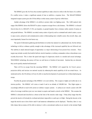 The SHMAC gives the Air Force the essential capability to make a decisive strike in the first hours of a conflict. 
If a conflict arises, it takes a significant amount of time to mobilize a response force. The SHAAFT/SHMAC 
integrated weapon system gives the US the ability to strike enemy centers of gravity within hours. 
Another advantage of the SHMAC is its ability to protect other war-fighting assets. The 1,000 nautical mile 
range of the SHMAC allows the SHAAFT to place weapons on target from a safe distance. The SHMAC is released 
from its host, be it a SHAAFT, F-15E, sea launcher, or ground launcher from a distance safely outside of enemy air 
and ground defenses. The SHMAC can attack enemy centers of gravity such as command and control centers, access 
to space assets, and power and communication centers without putting more valuable assets, like aircraft, ships, and, 
51 
most importantly, human lives into harms way. 
The speed of information gathering and distribution in warfare has matured at a phenomenal rate, but the military 
technology to deliver ordnance quickly enough to take advantage of this increased capability has not followed suit. 
The inability to attack detected targets of opportunity is a major shortcoming of our present force structure. These 
targets may include recently fired mobile ballistic missile launchers or military commanders whose whereabouts were 
recently discovered. This is where the speed and range of a hypersonic missile is a needed and crucial advantage. 
With SHMAC technology, the enemy will have no safe haven or freedom of movement. Anytime they are detected, 
they can be quickly attacked and destroyed. 
There will be no escape from the oncoming SHMAC. The SHMAC will expand the Air Force's power-projection 
ability and increase our national security by enhancing the attack capability of all our armed forces. As 
mentioned earlier, the US military will now be able to stop the development of a protracted war without deploying any 
troops. 
Possibly the greatest advantage of the SHMAC is its survivability. This weapon is highly survivable due to its 
mission profiles. The SHMAC will cruise at mach 8 and at an altitude of 100,000 feet. This flight regime is 
exceedingly difficult to reach with current air defense weapon systems. A surface-to-air missile system with 200 
miles of coverage would have just over one minute to acquire and launch a missile at the SHMAC. This assumes the 
SHMAC is detected and classified as a threat at the limit of the missiles radar range. If they delay longer than this 
period, the missile will already be overhead and almost impossible to catch up to in flight. During the descent, to the 
target the missile never slows below mach 4 and numerous submunitions can be deployed. Therefore, there is very 
little chance that an enemy will be able to destroy it with a conventional surface-to-air missile in the terminal flight 
 