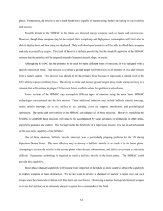 phase. Furthermore, the missile is not a dumb bomb but is capable of maneuvering, further increasing its survivability 
52 
and success. 
Possible threats to the SHMAC in the future are directed energy weapons such as lasers and microwaves. 
However, though these weapons may be developed, their complexity and high-power consumption will limit who is 
able to deploy them and how many are deployed. Only well-developed countries will be able to afford these weapons 
and only to protect key targets. This kind of threat is a definite possibility, but the standoff capability of the SHMAC 
ensures that the missiles will be targeted instead of manned aircraft, ships, or trucks. 
Although the SHMAC has the potential to be used for many different types of missions, it was designed with a 
specific mission in mind. That mission is to strike a ground target 1,000 nm away in 20 minutes or less after release 
from a launch system. This mission was chosen to be the primary focus because it represents a current void in the 
US’s ability to project military force. The ability to strike and destroy ground targets deep inside enemy territory is a 
mission that will continue to plague US forces in future conflicts unless this problem is solved now. 
Future variants of the SHMAC may accomplish different types of missions using the same basic SHMAC 
technologies incorporated into the first version. These additional missions may include ballistic missile intercept, 
cruise missile intercept, air to air, surface to air, antiship, close air support, interdiction, and psychological 
operations. The speed and survivability of the SHMAC can enhance all of these missions. However, modifying the 
SHMAC to complete these missions will need to be accompanied by large advances in technology in other areas, 
especially guidance and control. This list represents the flexibility of a hypersonic missile, it is not an advertisement 
of the near-term capability of the SHMAC. 
One of these missions, ballistic missile intercept, was a particularly plaguing problem for the US during 
Operation Desert Storm. The most effective way to destroy a ballistic missile is to reach it in its boost phase. 
Attempting to destroy the missile in the reentry phase when decoys, submunitions, and debris are present is extremely 
difficult. Hypersonic technology is required to reach a ballistic missile in the boost phase. The SHMAC could 
provide this capability. 
Boost phase intercept capability will become more important in the future as more countries obtain the capability 
to employ weapons of mass destruction. We do not want to destroy a chemical or nuclear weapon over our own 
troops since the chemicals or fallout will then harm our own forces. Destroying a nuclear biological chemical weapon 
over our foe's territory is an extremely attractive option for a commander in the field. 
 