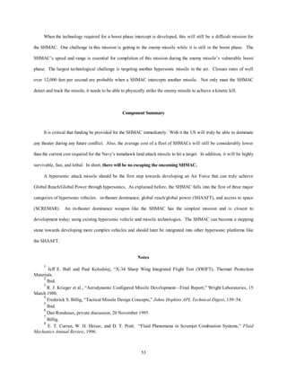 When the technology required for a boost phase intercept is developed, this will still be a difficult mission for 
the SHMAC. One challenge in this mission is getting to the enemy missile while it is still in the boost phase. The 
SHMAC’s speed and range is essential for completion of this mission during the enemy missile’s vulnerable boost 
phase. The largest technological challenge is targeting another hypersonic missile in the air. Closure rates of well 
over 12,000 feet per second are probable when a SHMAC intercepts another missile. Not only must the SHMAC 
detect and track the missile, it needs to be able to physically strike the enemy missile to achieve a kinetic kill. 
Component Summary 
It is critical that funding be provided for the SHMAC immediately. With it the US will truly be able to dominate 
any theater during any future conflict. Also, the average cost of a fleet of SHMACs will still be considerably lower 
than the current cost required for the Navy’s tomahawk land attack missile to hit a target. In addition, it will be highly 
survivable, fast, and lethal. In short, there will be no escaping the oncoming SHMAC. 
A hypersonic attack missile should be the first step towards developing an Air Force that can truly achieve 
Global Reach/Global Power through hypersonics. As explained before, the SHMAC falls into the first of three major 
categories of hypersonic vehicles: in-theater dominance, global reach/global power (SHAAFT), and access to space 
(SCREMAR). An in-theater dominance weapon like the SHMAC has the simplest mission and is closest to 
development today; using existing hypersonic vehicle and missile technologies. The SHMAC can become a stepping 
stone towards developing more complex vehicles and should later be integrated into other hypersonic platforms like 
53 
the SHAAFT. 
Notes 
1 Jeff E. Bull and Paul Kolodziej, “X-34 Sharp Wing Integrated Flight Test (SWIFT), Thermal Protection 
Materials. 
2 Ibid. 
3 R. J. Krieger et al., “Aerodynamic Configured Missile Development—Final Report,” Wright Laboratories, 15 
March 1980. 
4 Frederick S. Billig, “Tactical Missile Design Concepts,” Johns Hopkins APL Technical Digest, 139–54. 
5 Ibid. 
6 Dan Rondeaux, private discussion, 20 November 1995. 
7 Billig. 
8 E. T. Curran, W. H. Heiser, and D. T. Pratt. “Fluid Phenomena in Scramjet Combustion Systems,” Fluid 
Mechanics Annual Review, 1996. 
 