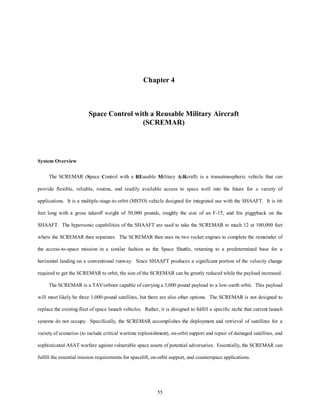Chapter 4 
Space Control with a Reusable Military Aircraft 
(SCREMAR) 
55 
System Overview 
The SCREMAR (Space Control with a REusable Military AiRcraft) is a transatmospheric vehicle that can 
provide flexible, reliable, routine, and readily available access to space well into the future for a variety of 
applications. It is a multiple-stage-to-orbit (MSTO) vehicle designed for integrated use with the SHAAFT. It is 66 
feet long with a gross takeoff weight of 50,000 pounds, roughly the size of an F-15, and fits piggyback on the 
SHAAFT. The hypersonic capabilities of the SHAAFT are used to take the SCREMAR to mach 12 at 100,000 feet 
where the SCREMAR then separates. The SCREMAR then uses its two rocket engines to complete the remainder of 
the access-to-space mission in a similar fashion as the Space Shuttle, returning to a predetermined base for a 
horizontal landing on a conventional runway. Since SHAAFT produces a significant portion of the velocity change 
required to get the SCREMAR to orbit, the size of the SCREMAR can be greatly reduced while the payload increased. 
The SCREMAR is a TAV/orbiter capable of carrying a 3,000 pound payload to a low-earth orbit. This payload 
will most likely be three 1,000-pound satellites, but there are also other options. The SCREMAR is not designed to 
replace the existing fleet of space launch vehicles. Rather, it is designed to fulfill a specific niche that current launch 
systems do not occupy. Specifically, the SCREMAR accomplishes the deployment and retrieval of satellites for a 
variety of scenarios (to include critical wartime replenishment), on-orbit support and repair of damaged satellites, and 
sophisticated ASAT warfare against vulnerable space assets of potential adversaries. Essentially, the SCREMAR can 
fulfill the essential mission requirements for spacelift, on-orbit support, and counterspace applications. 
 