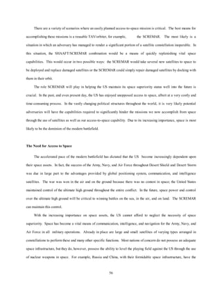There are a variety of scenarios where an easily planned access-to-space mission is critical. The best means for 
accomplishing these missions is a reusable TAV/orbiter, for example, the SCREMAR. The most likely is a 
situation in which an adversary has managed to render a significant portion of a satellite constellation inoperable. In 
this situation, the SHAAFT/SCREMAR combination would be a means of quickly replenishing vital space 
capabilities. This would occur in two possible ways: the SCREMAR would take several new satellites to space to 
be deployed and replace damaged satellites or the SCREMAR could simply repair damaged satellites by docking with 
56 
them in their orbit. 
The role SCREMAR will play in helping the US maintain its space superiority status well into the future is 
crucial. In the past, and even present day, the US has enjoyed unopposed access to space, albeit at a very costly and 
time-consuming process. In the vastly changing political structures throughout the world, it is very likely potential 
adversaries will have the capabilities required to significantly hinder the missions we now accomplish from space 
through the use of satellites as well as our access-to-space capability. Due to its increasing importance, space is most 
likely to be the dominion of the modern battlefield. 
The Need for Access to Space 
The accelerated pace of the modern battlefield has dictated that the US become increasingly dependent upon 
their space assets. In fact, the success of the Army, Navy, and Air Force throughout Desert Shield and Desert Storm 
was due in large part to the advantages provided by global positioning system, communication, and intelligence 
satellites. The war was won in the air and on the ground because there was no contest in space; the United States 
maintained control of the ultimate high ground throughout the entire conflict. In the future, space power and control 
over the ultimate high ground will be critical to winning battles on the sea, in the air, and on land. The SCREMAR 
can maintain this control. 
With the increasing importance on space assets, the US cannot afford to neglect the necessity of space 
superiority. Space has become a vital means of communication, intelligence, and navigation for the Army, Navy, and 
Air Force in all military operations. Already in place are large and small satellites of varying types arranged in 
constellations to perform these and many other specific functions. Most nations of concern do not possess an adequate 
space infrastructure, but they do, however, possess the ability to level the playing field against the US through the use 
of nuclear weapons in space. For example, Russia and China, with their formidable space infrastructure, have the 
 