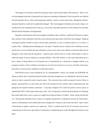 The damage to US satellites extends far beyond just what is done from the impact of the explosion. There is also 
an electromagnetic pulse that is dispensed by the explosion, extending for thousands of miles beyond the area affected 
from the detonation forces, which could incapacitate satellites’ sensitive sensors and circuits, although the satellites’ 
structures themselves would not be significantly damaged. This electromagnetic disturbance also tends to linger over 
an affected area for extended periods of time (e.g. several days) that make operations over the infected area extremely 
58 
difficult until the disturbance had degenerated. 
Regardless of the duration of the electromagnetic disturbance, there would be a significant US interest to replace 
those satellites in the constellation which have been destroyed and repair those which have been damaged. Replaced 
and repaired satellites should be ready to become fully operational as soon as conditions permit or in as little as a 
couple of days. Although current technology uses “hot spares” (satellites that are already in the constellation, but not 
turned on) to cover for satellites that quit working for various reasons, these extra satellites would most likely also be 
damaged to some extent from the detonations. Using hot spare satellites that are in other orbital planes in order to 
reduce the impact of such an explosion is extremely difficult. Only if the satellite is in the same orbital plane does it 
have a chance of being effective in covering the area of responsibility for a destroyed or damaged satellite in an 
emergency situation. In the event that several nukes are set off at given intervals over an area, the effect of hot spares 
being able to restore previous capabilities is drastically reduced. 
With flexible access to space through the use of a transatmospheric vehicle, (for example, the SCREMAR, the 
military would be able to replenish destroyed satellites and repair damaged ones in a substantially reduced time frame 
relative to what is required by today’s launch systems. This restoration time would be measured in terms of hours in 
getting a spacecraft that is on alert status into orbit with its payload of new satellites and/or replacement parts and 
getting the new/repaired satellites operational. A specially configured TAV could also perform various aspects of 
sophisticated ASAT warfare again enemy space assets. Also of importance would be the development of a technology 
that would readily allow access to space on a regular basis during all phases of conflict: before, during, and after the 
war. Having easily obtainable access to space on a regularly repeated basis would greatly increase the United States’ 
chances of maintaining overall combat effectiveness through such a situation as previously described. Space control 
would become as regular a mission as air superiority. There is a definite need for the US to develop some form of 
countermeasure to the diverse space threats in anticipation of maintaining space control throughout the duration of any 
battle. 
 