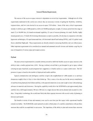 General Mission Requirements 
The success of the access-to-space mission is dependent on several key requirements. Although not all of the 
requirements mentioned in this section are critical, they are necessary in terms of getting the flexibility, reliability, 
responsiveness, and low costs desired in an access-to-space TAV/orbiter. Some of the more critical requirements 
include (1) ability to get a 3,000-pound to a LEO, (2) 50,000-pound gross weight, (3) release point from first stage at 
mach 12 at 100,000 feet, (4) launch-on-demand capability, (5) ease of mission planning, (6) small, flexible, highly 
trained ground crew, (7) build off of existing infrastructure as much as possible, (8) develop in conjunction with other 
hypersonic technologies, (9) rapid turnaround time, (10) horizontal takeoff and landing (HTOL), and (11) global reach 
from a suborbital flight path. These requirements are directly related to increasing flexibility and cost effectiveness. 
Other important requirements to be considered are manned and unmanned aircraft versions and modular cargo bay for 
59 
ease of integration of various cargo and weapon systems. 
Payload 
The most critical requirement for a reusable military aircraft to fulfill the flexible access-to-space mission is the 
ability to take a sizable payload into a LEO. Having a military aircraft that is just designed to get to space without 
carrying any type of payload, as past programs have suggested, is virtually useless as a space control asset. The US’ 
presence in space is based on the number of deployed and usable satellites. 
Typical communication and intelligence satellites weigh in the neighborhood of 1,000 pounds or so and have 
dimensions roughly 6 feet x 6 feet x 6 feet when folded up. This is more or less the case for the newest constellation 
of satellites being deployed, the Iridium satellites, with expected reductions in size and weight in time with technology 
advances in materials and electronics. Having this capability would allow the SCREMAR to put approximately three 
satellites into a LEO (approximately 100 nm x 400 nm) in a single mission that can be planned and executed in a few 
days. Using today’s technology, this would most likely take three separate missions with several weeks of planning in 
between each launch. 
The benefits in terms of time and monetary costs can be seen from just this aspect while operational benefits 
extend even further. The SCREMAR could replenish an entire orbital plane of a satellite constellation with just three 
missions that could be accomplished in succession. The importance of the ability to plan and execute these missions 
 