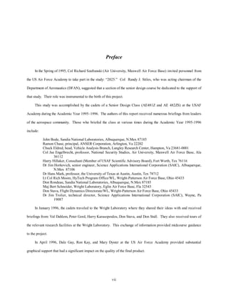 Preface 
In the Spring of 1995, Col Richard Szafranski (Air University, Maxwell Air Force Base) invited personnel from 
the US Air Force Academy to take part in the study: “2025.” Col Randy J. Stiles, who was acting chairman of the 
Department of Aeronautics (DFAN), suggested that a section of the senior design course be dedicated to the support of 
that study. Their role was instrumental to the birth of this project. 
This study was accomplished by the cadets of a Senior Design Class (AE481Z and AE 482ZS) at the USAF 
Academy during the Academic Year 1995–1996. The authors of this report received numerous briefings from leaders 
of the aerospace community. Those who briefed the class at various times during the Academic Year 1995-1996 
vii 
include: 
John Bode, Sandia National Laboratories, Albuquerque, N.Mex 87185 
Ramon Chase, principal, ANSER Corporation, Arlington, Va 22202 
Chuck Eldred, head, Vehicle Analysis Branch, Langley Research Center, Hampton, Va 23681-0001 
Col Jae Engelbrecht, professor, National Security Studies, Air University, Maxwell Air Force Base, Ala 
36112 
Harry Hillaker, Consultant (Member of USAF Scientific Advisory Board), Fort Worth, Tex 76116 
Dr Jim Horkovich, senior engineer, Science Applications International Corporation (SAIC), Albuquerque, 
N.Mex 87106 
Dr Hans Mark, professor, the University of Texas at Austin, Austin, Tex 78712 
Lt Col Rich Moore, HyTech Program Office/WL, Wright-Patterson Air Force Base, Ohio 45433 
Don Rondeau, Sandia National Laboratories, Albuquerque, N.Mex 87185 
Maj Bert Schneider, Wright Laboratory, Eglin Air Force Base, Fla 32543 
Don Stava, Flight Dynamics Directorate/WL, Wright-Patterson Air Force Base, Ohio 45433 
Dr Jim Trolier, technical director, Science Applications International Corporation (SAIC), Wayne, Pa 
19087 
In January 1996, the cadets traveled to the Wright Laboratory where they shared their ideas with and received 
briefings from: Val Dahlem, Peter Gord, Harry Karasopoulos, Don Stava, and Don Stull. They also received tours of 
the relevant research facilities at the Wright Laboratory. This exchange of information provided midcourse guidance 
to the project. 
In April 1996, Dale Gay, Ron Kay, and Mary Dyster at the US Air Force Academy provided substantial 
graphical support that had a significant impact on the quality of the final product. 
 